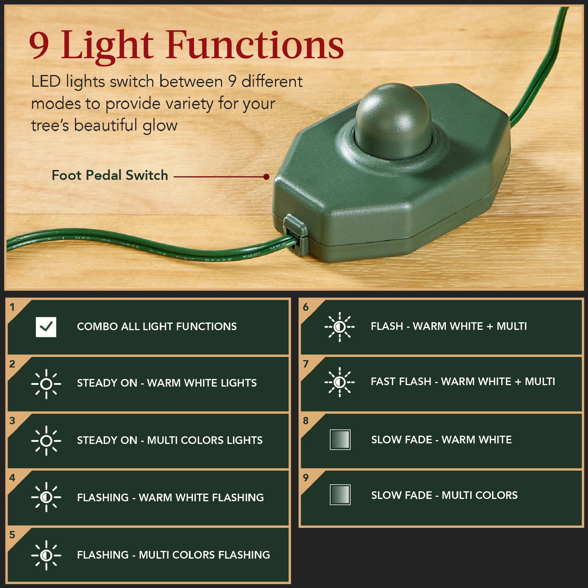 9 Light Functions: LED lights switch between 9 different modes to provide variety for your tree's beautiful glow.

Foot Pedal Switch:

1. COMBO ALL LIGHT FUNCTIONS
2. STEADY ON - WARM WHITE LIGHTS
3. STEADY ON - MULTI COLORS LIGHTS
4. FLASHING - WARM WHITE FLASHING
5. FLASHING - MULTI COLORS FLASHING
6. FLASH - WARM WHITE + MULTI
7. FAST FLASH - WARM WHITE + MULTI
8. SLOW FADE - WARM WHITE
9. SLOW FADE - MULTI COLORS