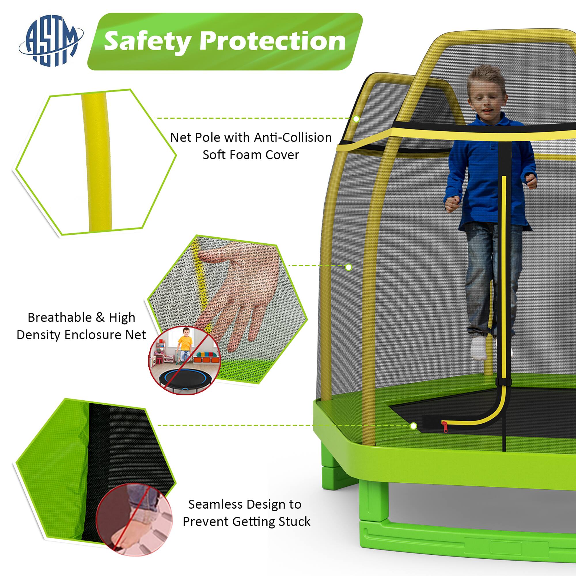 Safety Protection

- Net Pole with Anti-Collision Soft Foam Cover
- Breathable & High Density Enclosure Net
- Seamless Design to Prevent Getting Stuck
