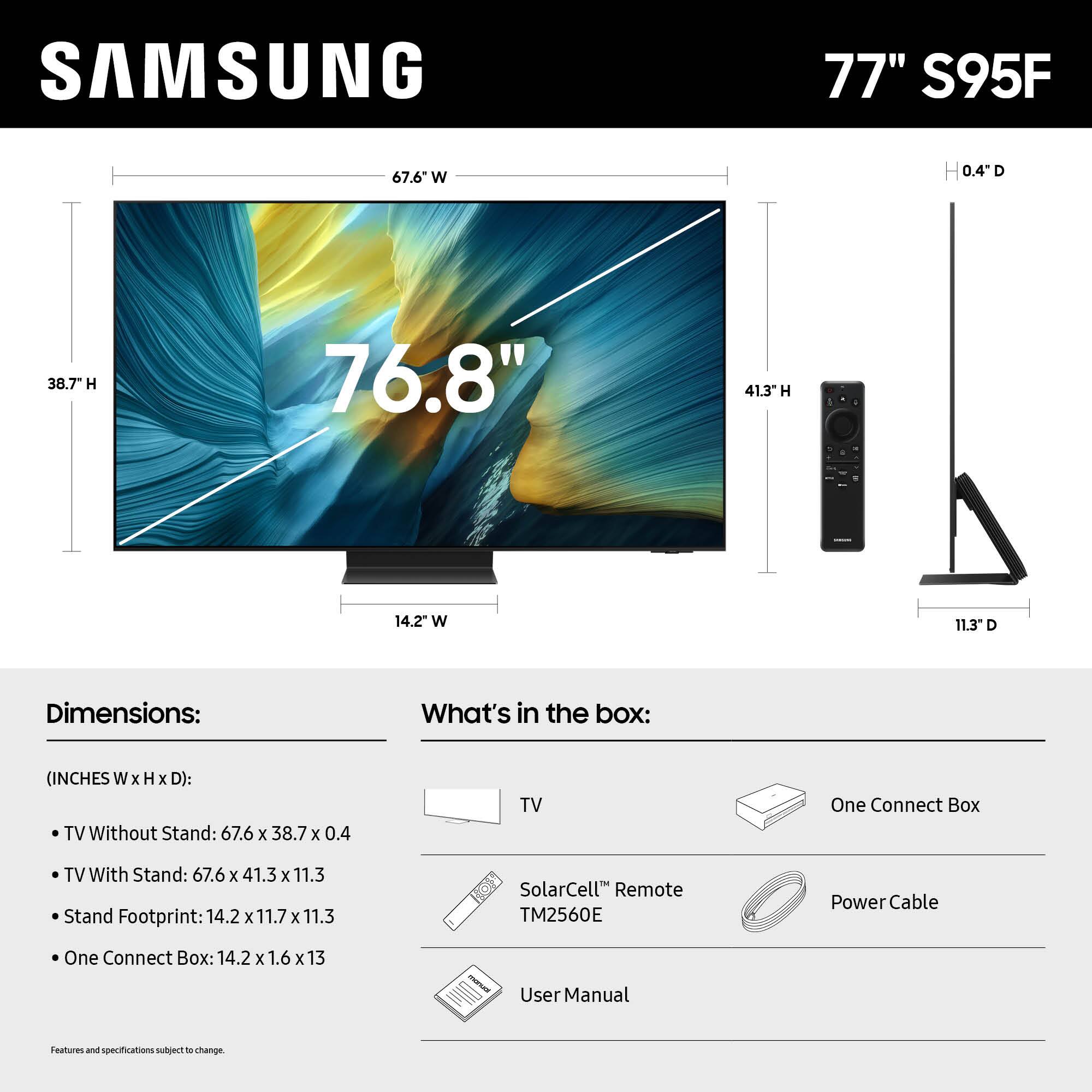 SAMSUNG 77" S95F

Dimensions:
(INCHES W x H x D):
TV Without Stand: 67.6 x 38.7 x 0.4
TV With Stand: 67.6 x 41.3 x 11.3
Stand Footprint: 14.2 x 11.7 x 11.3
One Connect Box: 14.2 x 1.6 x 13

What's in the box:
TV
One Connect Box
SolarCell™ Remote TM2560E
Power Cable
User Manual

Features and specifications subject to change.