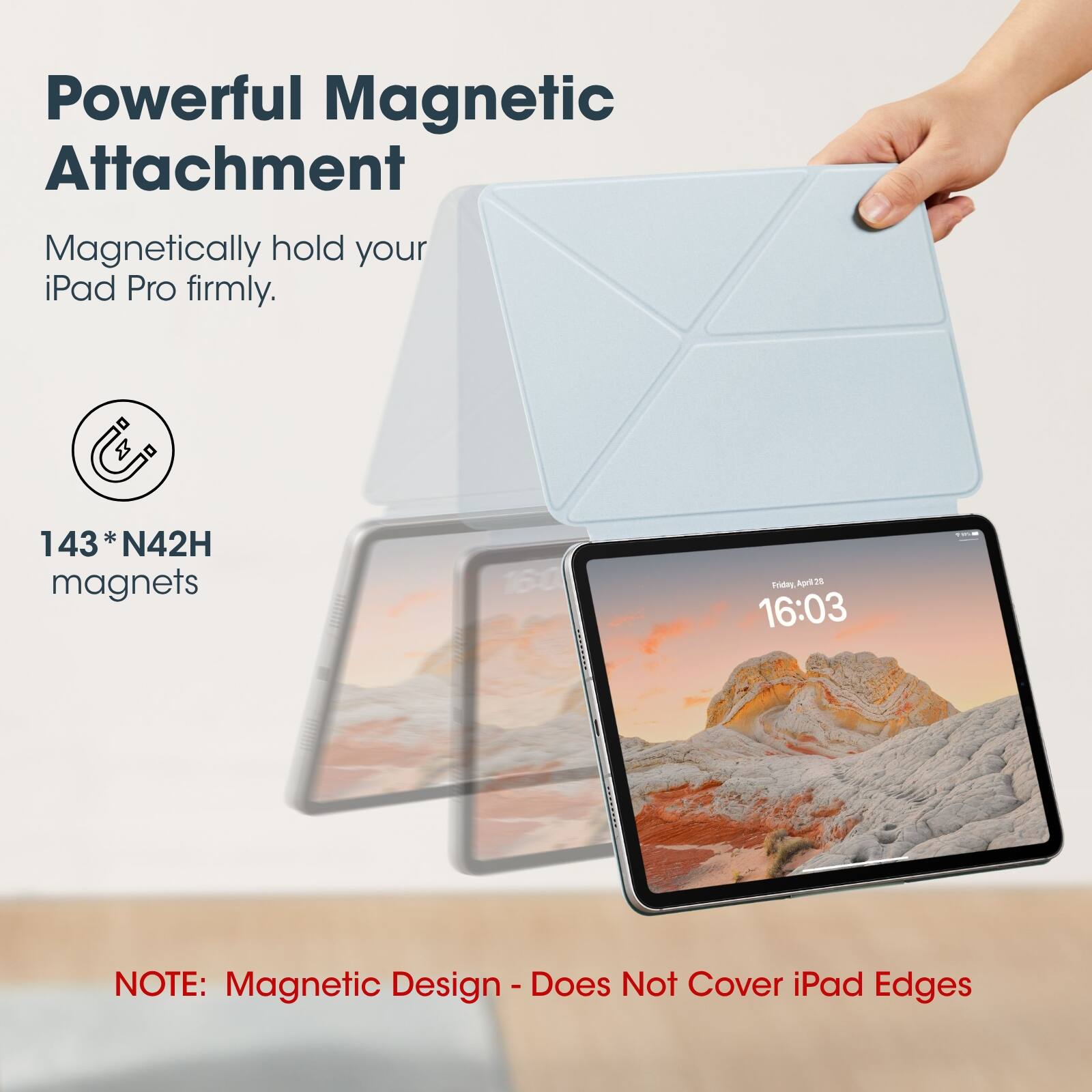 Powerful Magnetic Attachment  
Magnetically hold your iPad Pro firmly.  

143* N42H magnets  

NOTE: Magnetic Design - Does Not Cover iPad Edges