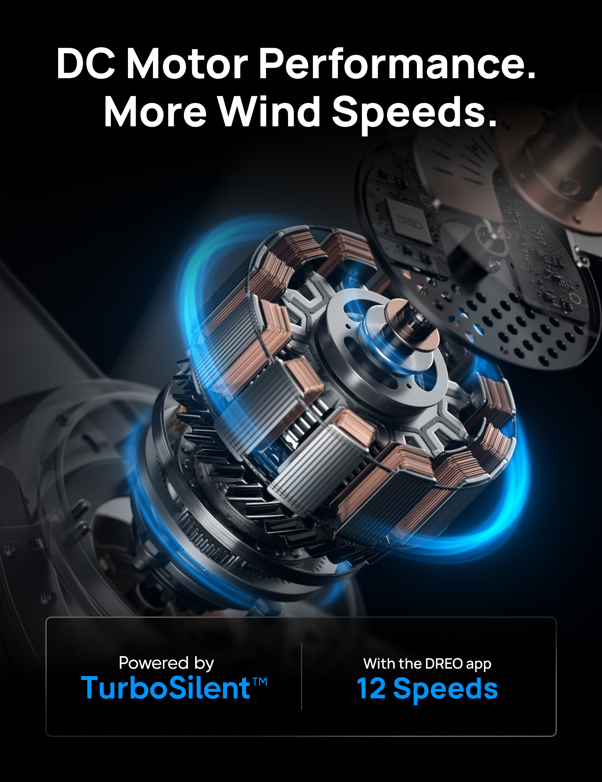 DC Motor Performance. More Wind Speeds.  
Powered by TurboSilent™  
With the DREO app 12 Speeds