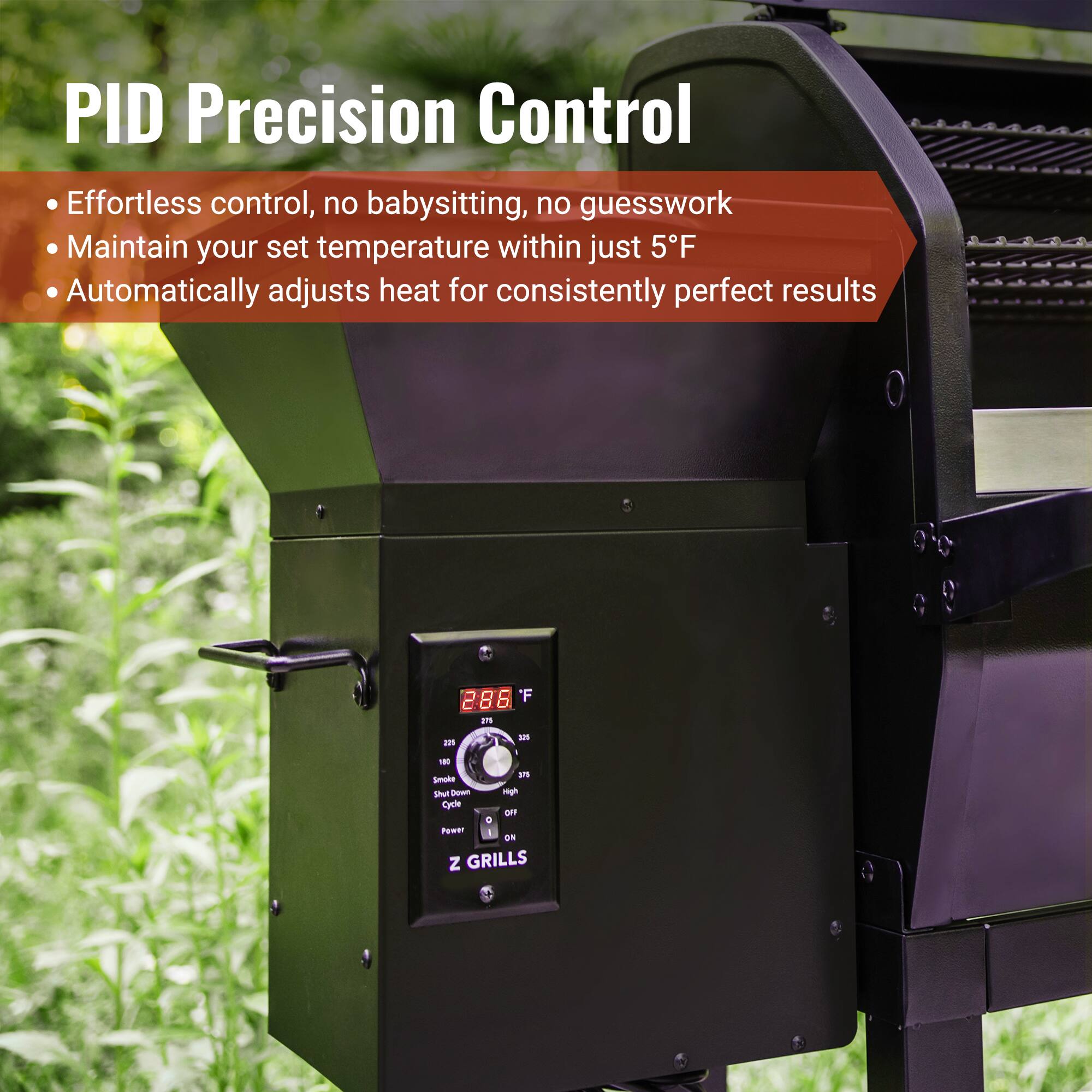 PID Precision Control

- Effortless control, no babysitting, no guesswork
- Maintain your set temperature within just 5°F
- Automatically adjusts heat for consistently perfect results

286°F

Z GRILLS
