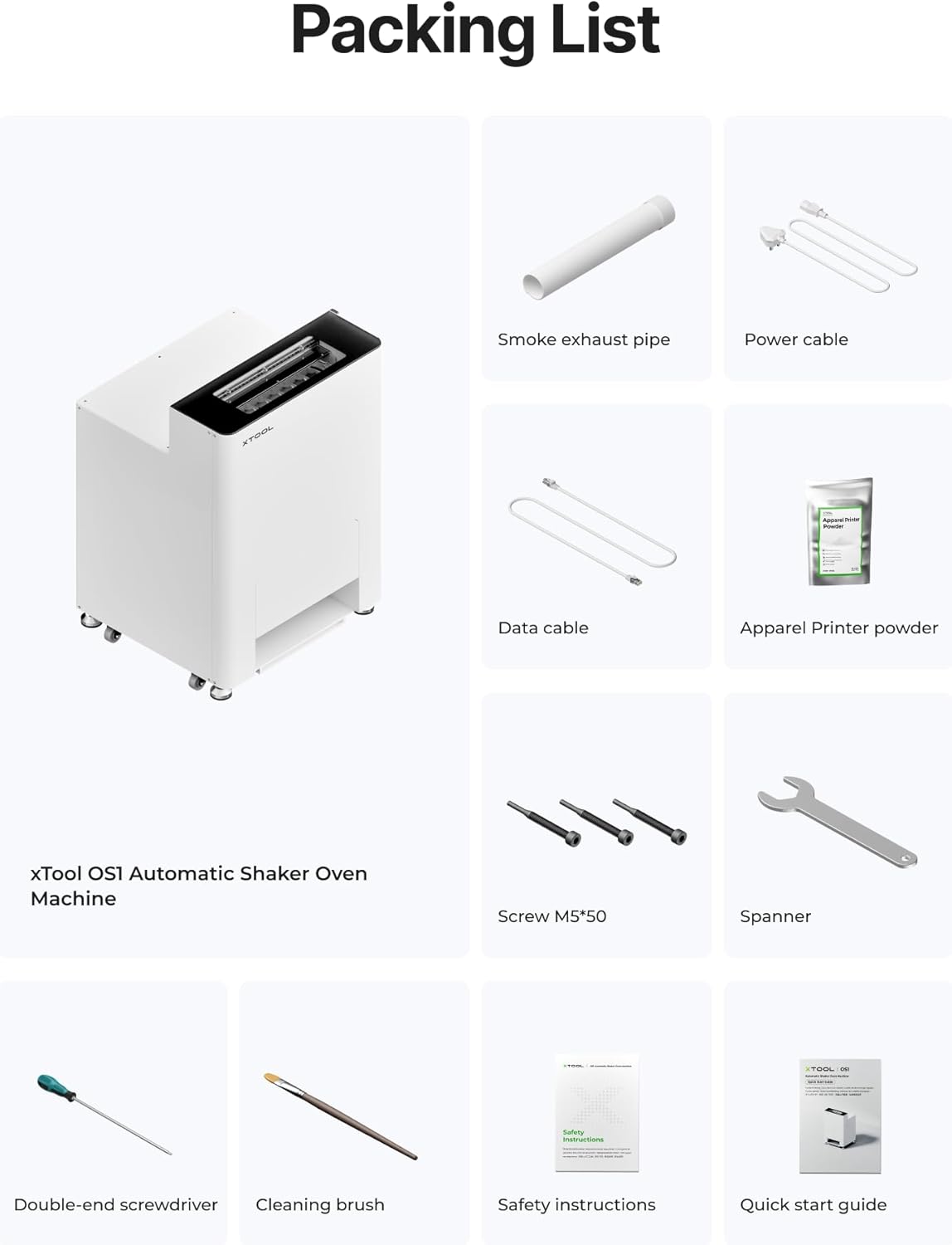 Packing List

- Smoke exhaust pipe
- Power cable
- Data cable
- Apparel Printer powder
- xTool OS1 Automatic Shaker Oven Machine
- Screw M5*50
- Spanner
- Double-end screwdriver
- Cleaning brush
- Safety instructions
- Quick start guide