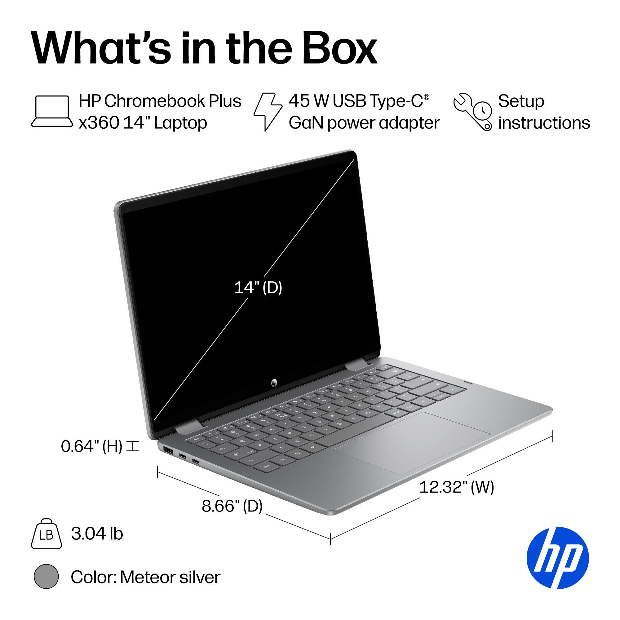 What's in the Box

- HP Chromebook Plus x360 14" Laptop
- 45 W USB Type-C GaN power adapter
- Setup instructions

Dimensions:
- 14" (D)
- 8.66" (D)
- 12.32" (W)
- 0.64" (H)

Weight: 3.04 lb

Color: Meteor silver
