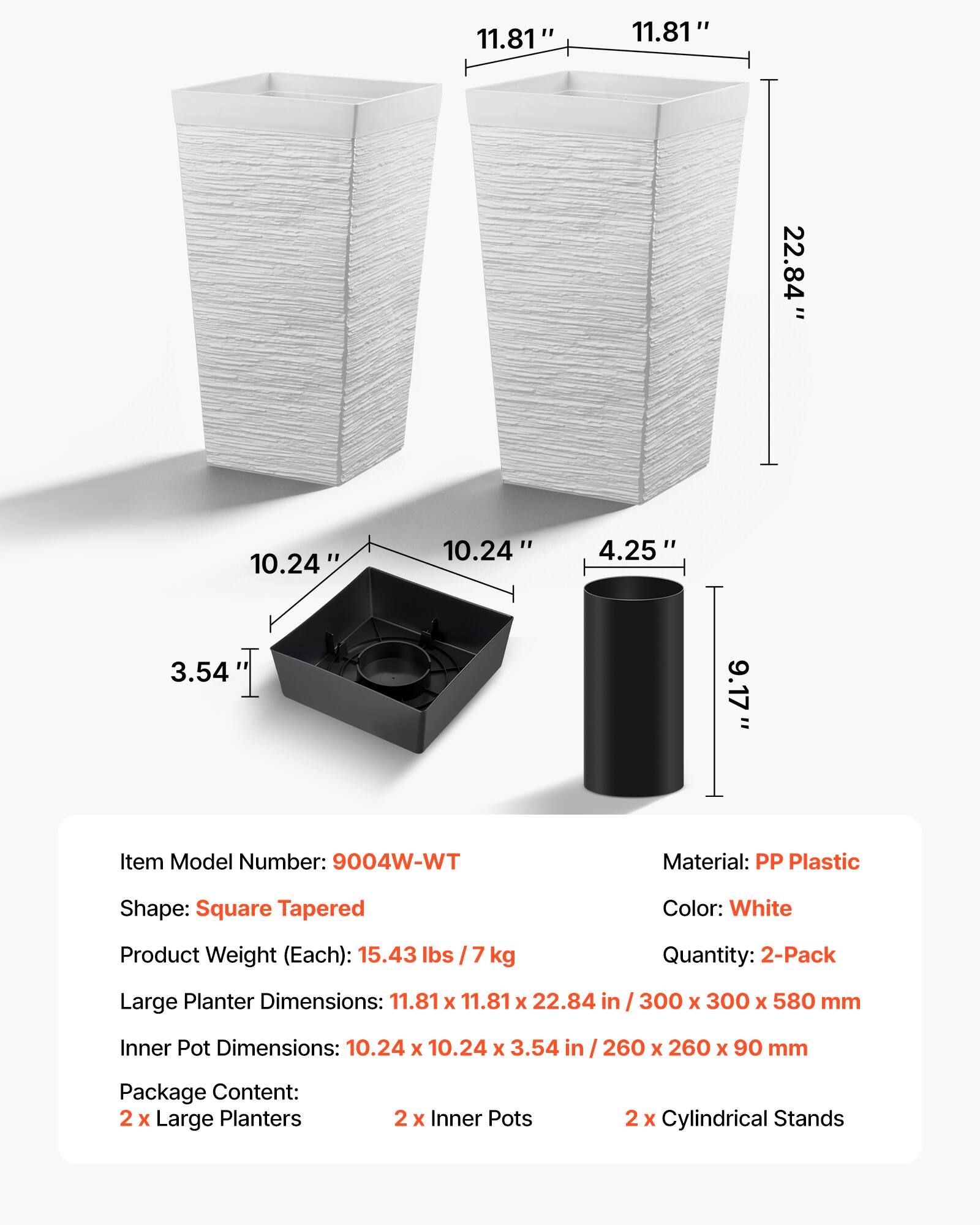 11.81" x 11.81" x 22.84"  
10.24" x 10.24" x 3.54"  
4.25" x 9.17"  

Item Model Number: 9004W-WT  
Material: PP Plastic  
Shape: Square Tapered  
Color: White  
Product Weight (Each): 15.43 lbs / 7 kg  
Quantity: 2-Pack  

Large Planter Dimensions: 11.81 x 11.81 x 22.84 in / 300 x 300 x 580 mm  
Inner Pot Dimensions: 10.24 x 10.24 x 3.54 in / 260 x 260 x 90 mm  

Package Content:  
2 x Large Planters  
2 x Inner Pots  
2 x Cylindrical Stands