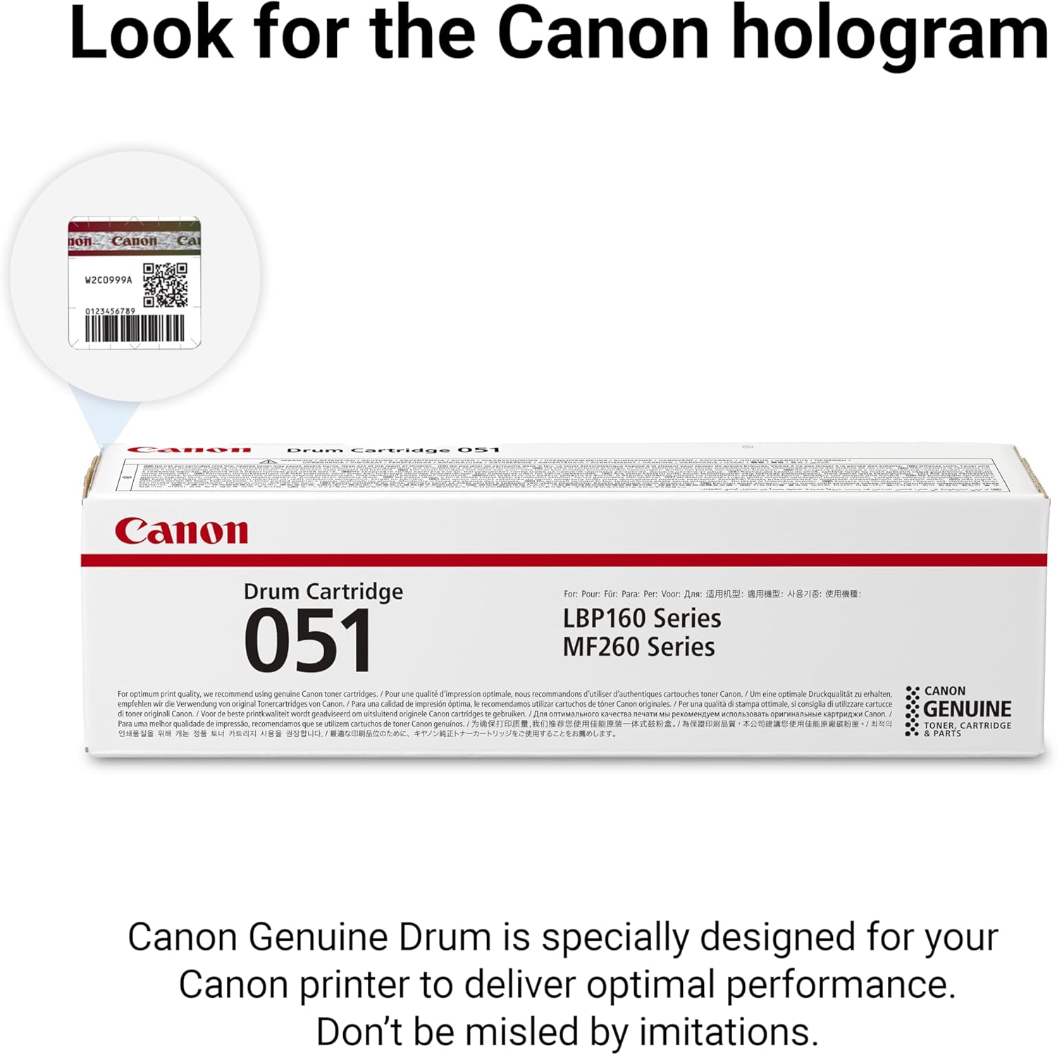 Look for the Canon hologram

Canon Genuine Drum is specially designed for your Canon printer to deliver optimal performance. Don't be misled by imitations.

Canon hologram

Canon Drum Cartridge 051

For: LBP160 Series MF260 Series

Canon Genuine Drum is specially designed for your Canon printer to deliver optimal performance. Don't be misled by imitations.