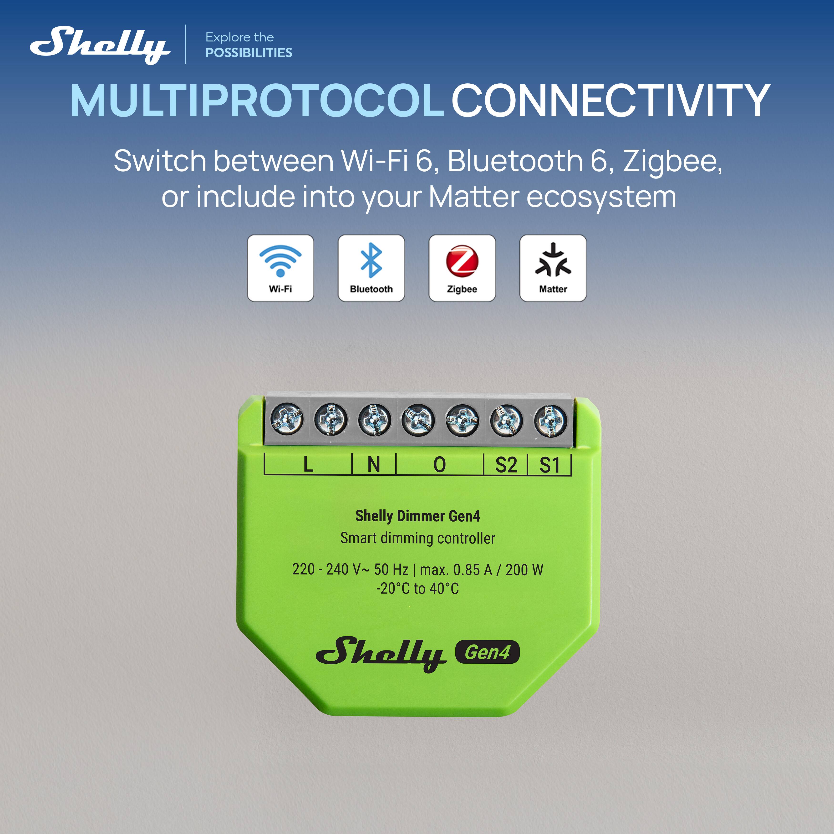 Explore the Shelly POSSIBILITIES

MULTIPROTOCOL CONNECTIVITY

Switch between Wi-Fi 6, Bluetooth 6, Zigbee, or include into your Matter ecosystem

Wi-Fi Bluetooth Zigbee Matter

Shelly Dimmer Gen4

Smart dimming controller

220 - 240 V~ 50 Hz | max. 0.85 A / 200 W -20°C to 40°C

Shelly Gen4