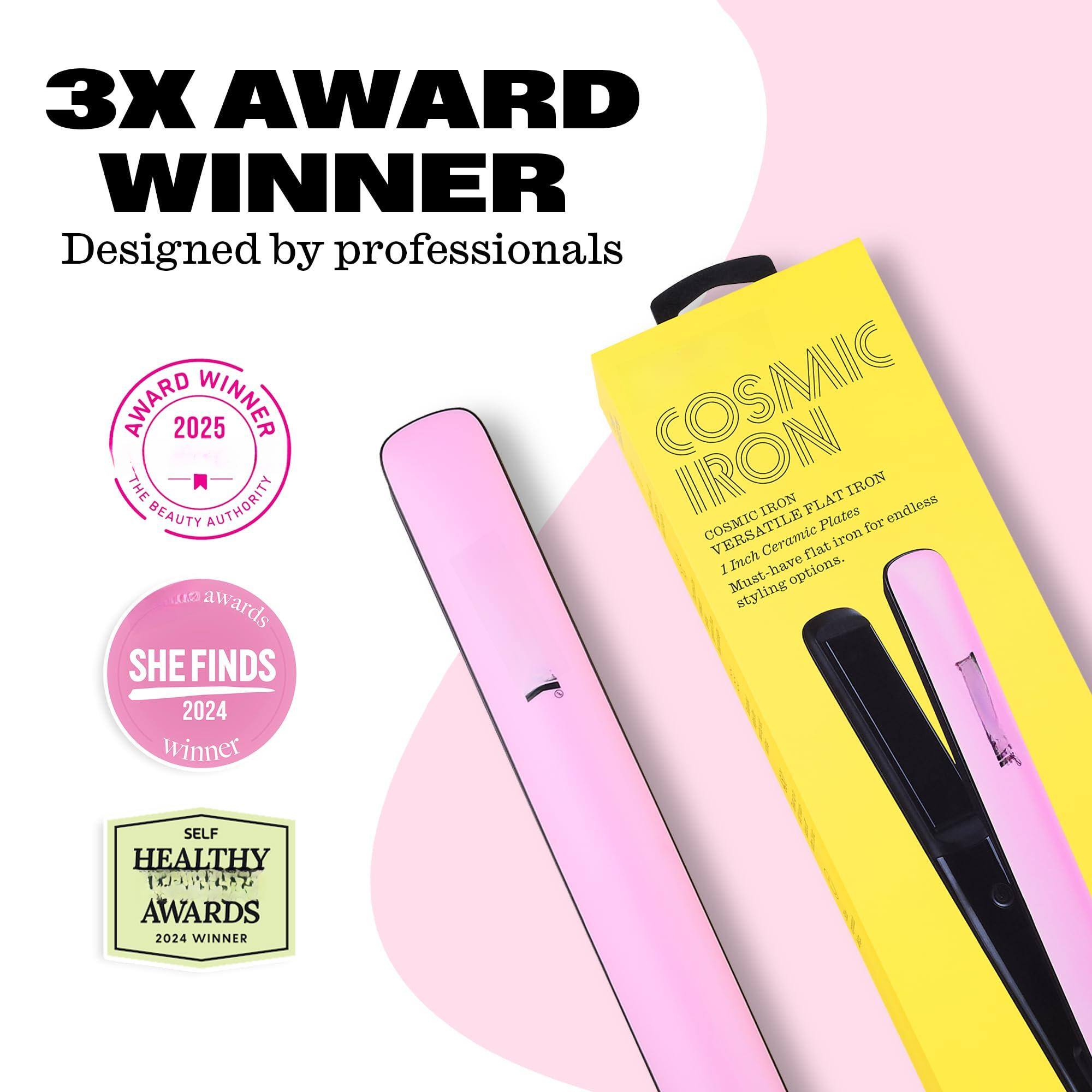 3X AWARD WINNER  
Designed by professionals  

COSMIC IRON  
COSMIC VERSATILE FLAT IRON  
1 Inch Ceramic Plates for endless styling options.  

AWARD WINNER 2025  
THE BEAUTY AUTHORITY  

SHE FINDS 2024 WINNER  

SELF HEALTHY AWARDS 2024 WINNER