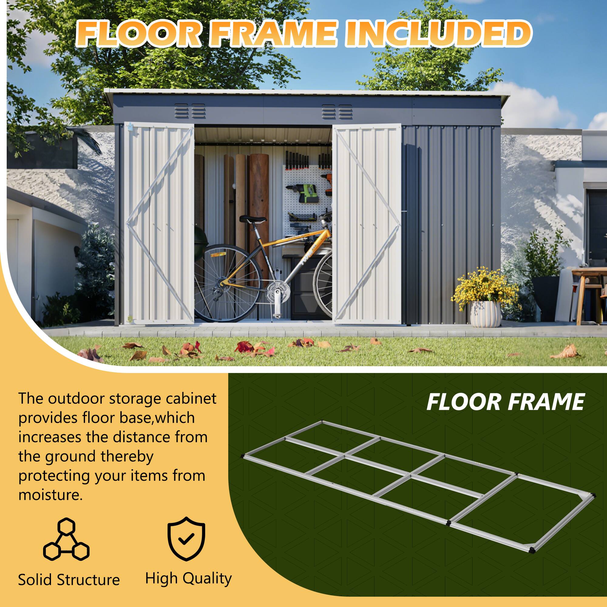 FLOOR FRAME INCLUDED

The outdoor storage cabinet provides floor base, which increases the distance from the ground thereby protecting your items from moisture.

FLOOR FRAME
Solid Structure
High Quality
