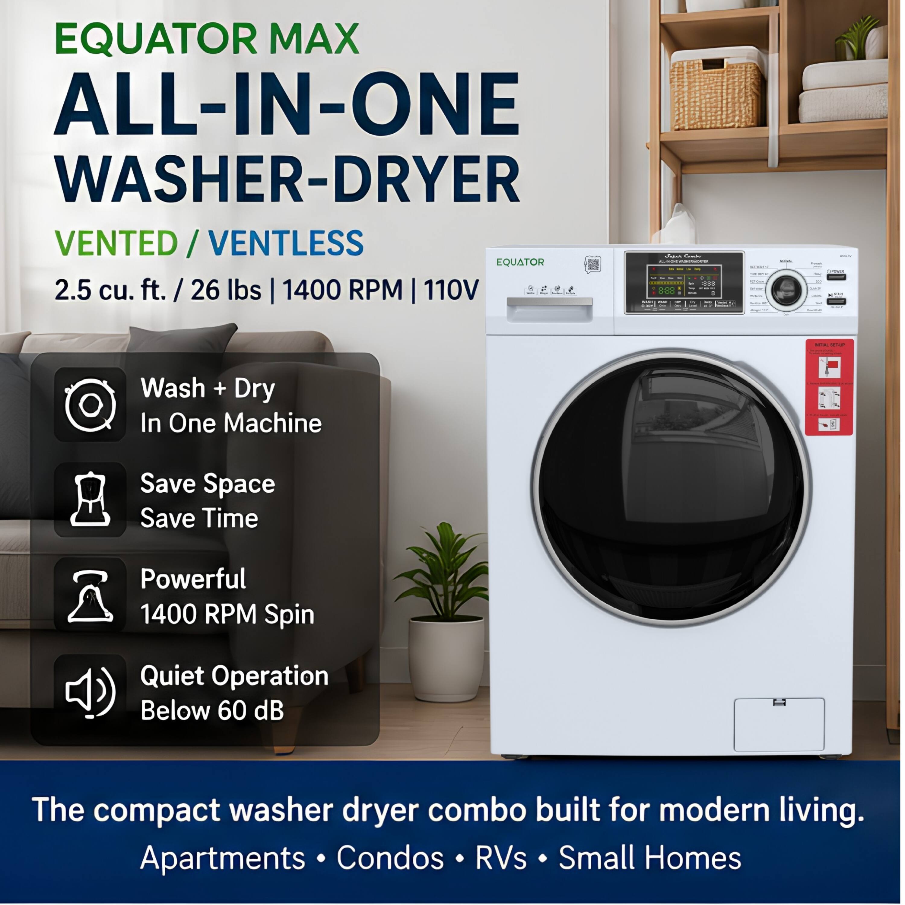 EQUATOR MAX ALL-IN-ONE WASHER-DRYER VENTED / VENTLESS  
2.5 cu. ft. / 26 lbs | 1400 RPM | 110V  

- Wash + Dry In One Machine  
- Save Space Save Time  
- Powerful 1400 RPM Spin  
- Quiet Operation Below 60 dB  

The compact washer dryer combo built for modern living.  
Apartments • Condos • RVs • Small Homes
