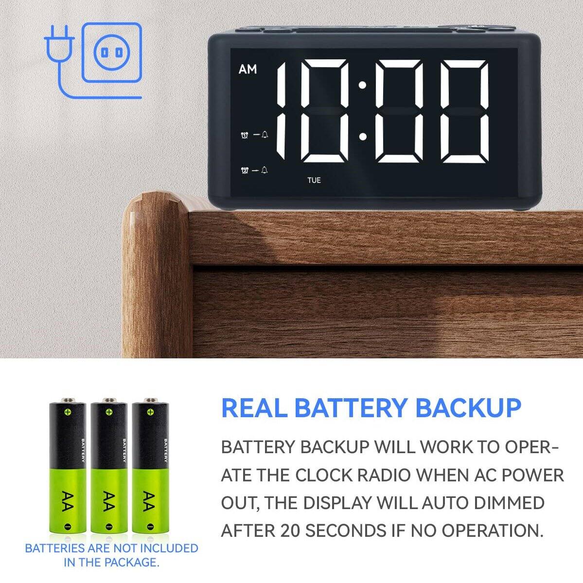 00 AM | 10:00 | TUE

REAL BATTERY BACKUP

BATTERY BACKUP WILL WORK TO OPERATE THE CLOCK RADIO WHEN AC POWER IS OUT. THE DISPLAY WILL AUTO DIMMED AFTER 20 SECONDS IF NO OPERATION. BATTERIES ARE NOT INCLUDED IN THE PACKAGE.