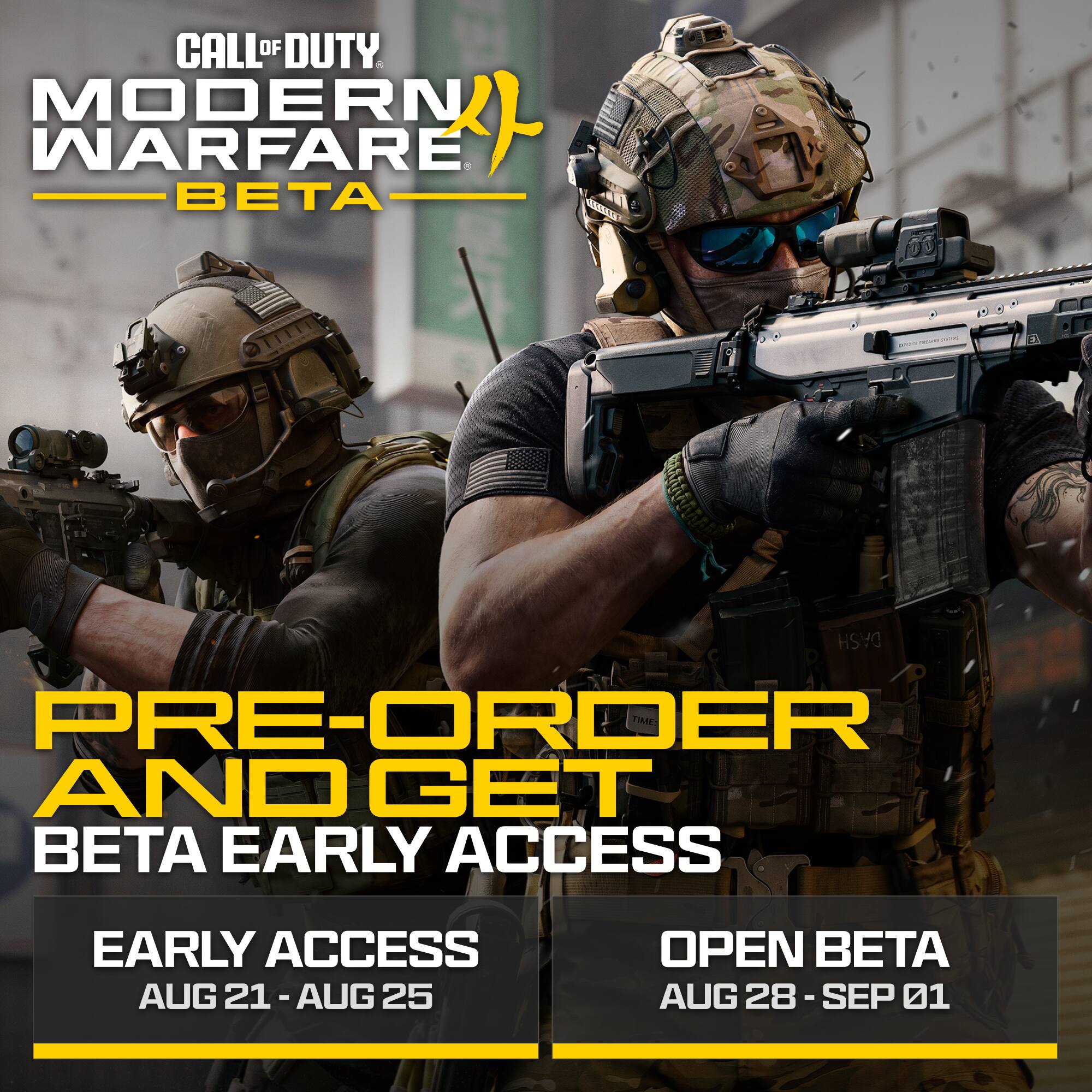 CALL OF DUTY MODERN WARFARE BETA

PRE-ORDER AND GET BETA EARLY ACCESS

EARLY ACCESS
AUG 21 - AUG 25

OPEN BETA
AUG 28 - SEP 01