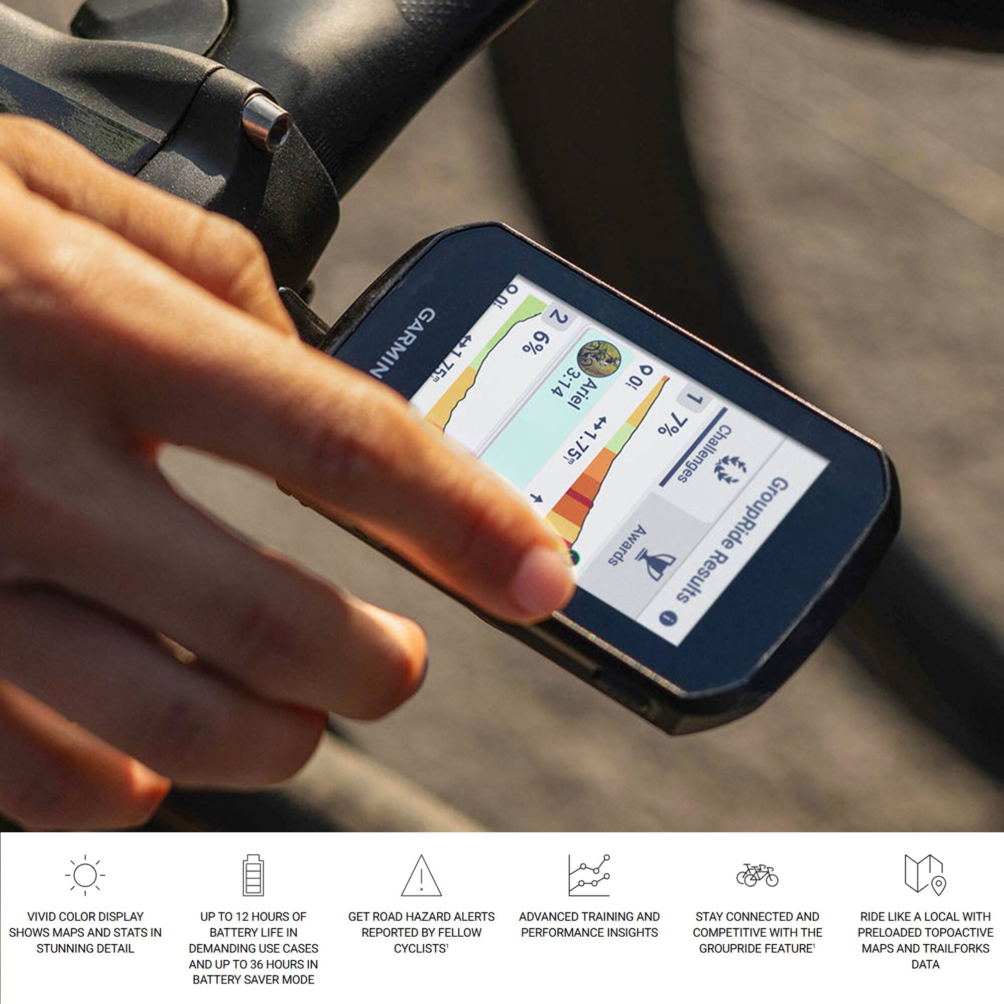 1. GARMIN 75 +175 E 6% 3:14 100 Ariel 1 $ 7% ++1.757 Challenges Awards GroupRide Results

2. VIVID COLOR DISPLAY SHOWS MAPS AND STATS IN STUNNING DETAIL

3. UP TO 12 HOURS OF BATTERY LIFE IN DEMANDING USE CASES AND UP TO 36 HOURS IN BATTERY SAVER MODE

4. GET ROAD HAZARD ALERTS REPORTED BY FELLOW CYCLISTS

5. ADVANCED TRAINING AND PERFORMANCE INSIGHTS

6. STAY CONNECTED AND COMPETITIVE WITH THE GROUPRIDE FEATURE

7. RIDE LIKE A LOCAL WITH PRELOADED TOPOACTIVE MAPS AND TRAILFORKS DATA