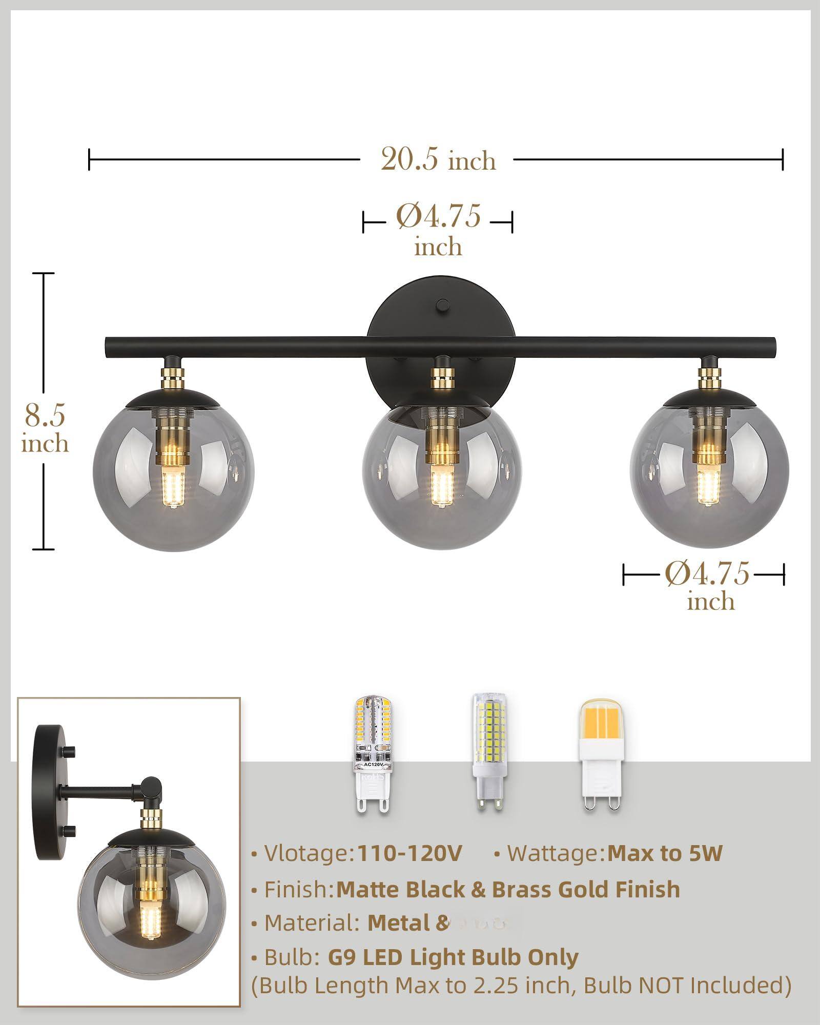 20.5 inch  
8.5 inch  
4.75 inch  
4.75 inch  

Voltage: 110-120V  
Wattage: Max to 5W  
Finish: Matte Black & Brass Gold Finish  
Material: Metal  
Bulb: G9 LED Light Bulb Only (Bulb Length Max to 2.25 inch, Bulb NOT Included)