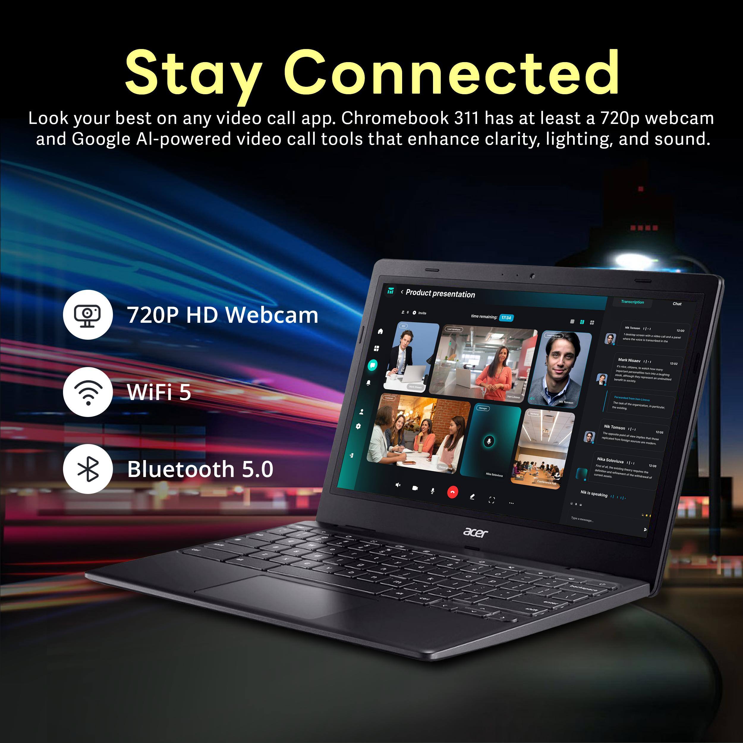 Stay Connected

Look your best on any video call app. Chromebook 311 has at least a 720p webcam and Google AI-powered video call tools that enhance clarity, lighting, and sound.

- 720P HD Webcam
- WiFi 5
- Bluetooth 5.0