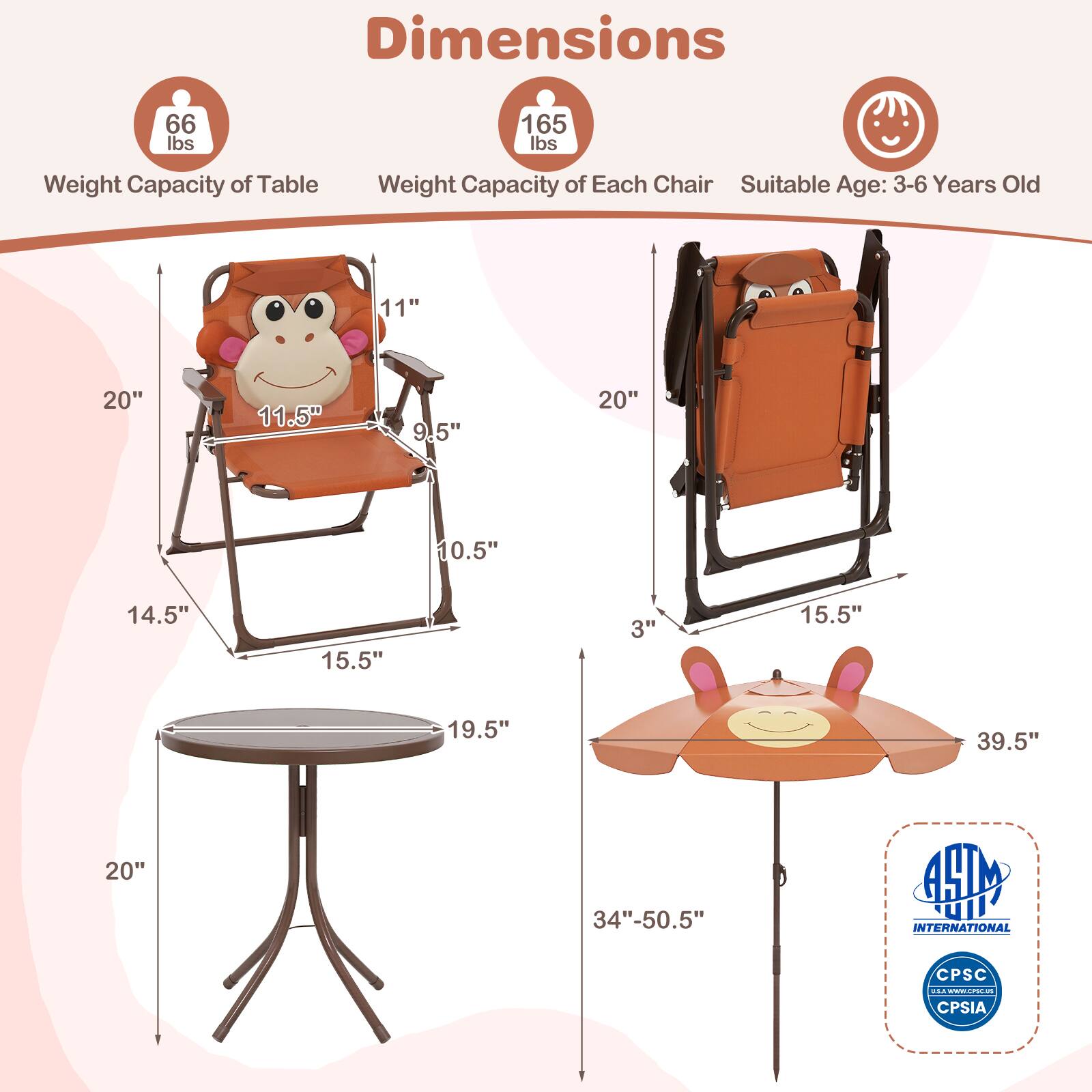 Dimensions  
- Weight Capacity of Table: 66 lbs  
- Weight Capacity of Each Chair: 165 lbs  
- Suitable Age: 3-6 Years Old  

Dimensions of Each Chair:  
- 11"  
- 20"  
- 11.5"  
- 9.5"  
- 10.5"  
- 14.5"  
- 15.5"  
- 3"  
- 15.5"  
- 19.5"  
- 39.5"  
- 20"  
- 34"-50.5"  

AHM INTERNATIONAL  
CPSC  
CPSIA