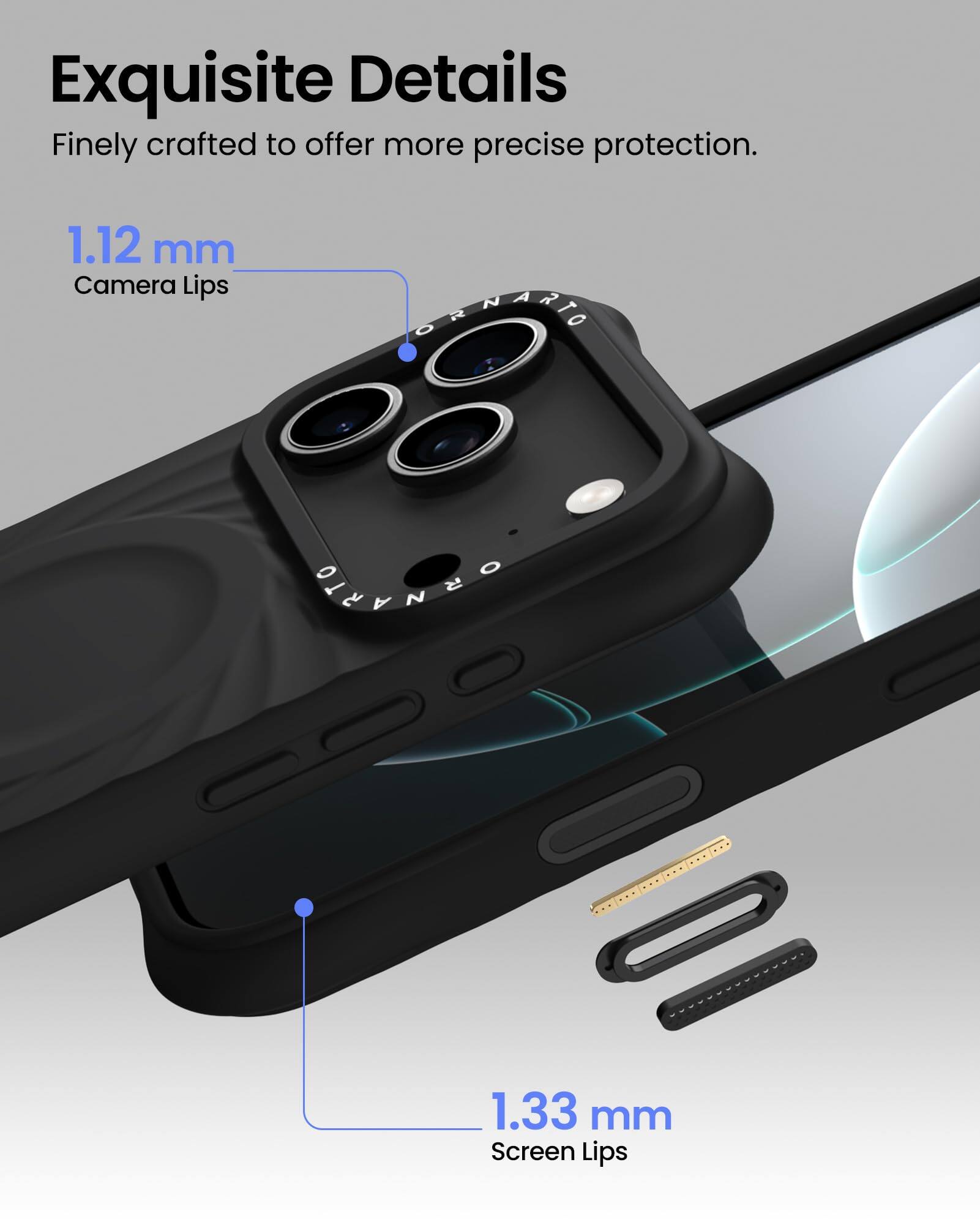 Exquisite Details  
Finely crafted to offer more precise protection.  

1.12 mm  
Camera Lips  

1.33 mm  
Screen Lips