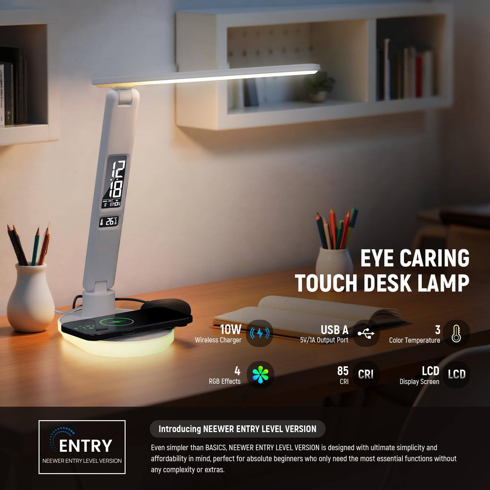 12 18 a 1D I 261 EYE CARING TOUCH DESK LAMP 10W Wireless Charger USB A 5V/1A Output Port 3 Color Temperature 4 RGB Effects 85 CRI CRI LCD LCD Display Screen ENTRY NEEWER ENTRY LEVEL VERSION Introducing NEEWER ENTRY LEVEL VERSION Even simpler than BASICS, NEEWER ENTRY LEVEL VERSION is designed with ultimate simplicity and affordability in mind, perfect for absolute beginners who only need the most essential functions without any complexity or extras.