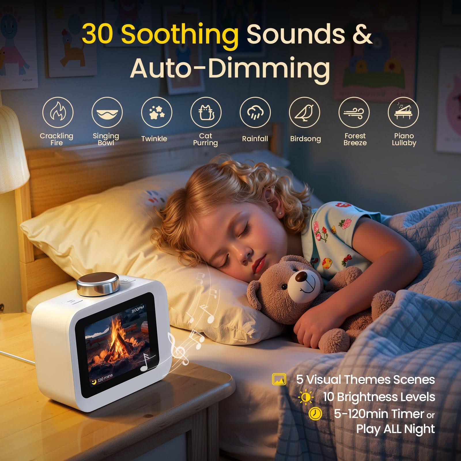 30 Soothing Sounds & Auto-Dimming

- Cracking Fire
- Singing Bowl
- Twinkle
- Cat Purring
- Rainfall
- Birdsong
- Forest Breeze
- Piano Lullaby

5 Visual Themes Scenes  
10 Brightness Levels  
5-120min Timer or Play ALL Night