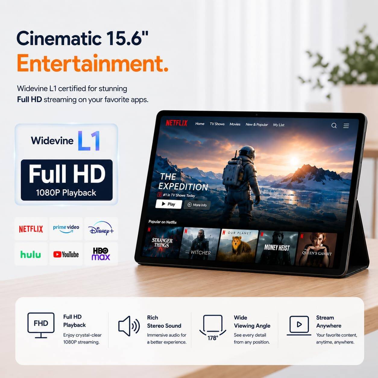 Cinematic 15.6" Entertainment.

Widevine L1 certified for stunning Full HD streaming on your favorite apps.

Widevine L1 Full HD 1080P Playback

NETFLIX Home TV Shows Movies New & Popular My List THE EXPEDITION #1 TV Shows Today Play More Info

prime video NETFLIX Disney+ HBO hulu YouTube max

Popular on Netflix STRANGER THINGS
WITCHER
OUR PLANET
MONEY HEIST
QUEEN'S GAMBIT

FHD
Full HD Playback Enjoy crystal-clear 1080P streaming.

Rich Stereo Sound Immersive audio for a better experience.

178°
Wide Viewing Angle See every detail from any position.

Stream Anywhere Your favorite content, anytime, anywhere.