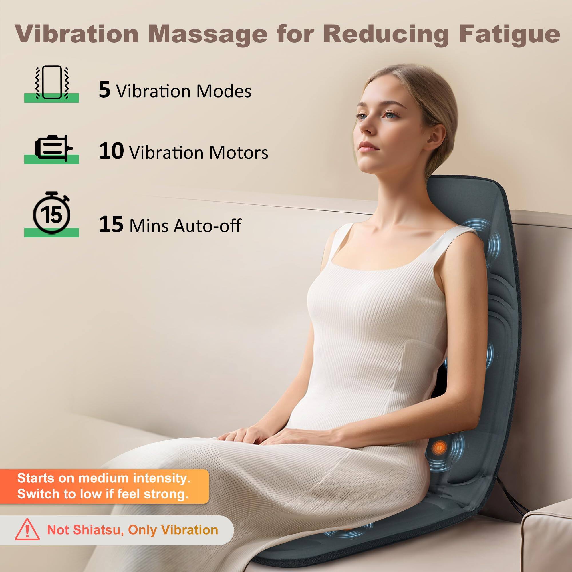 Vibration Massage for Reducing Fatigue

- 5 Vibration Modes
- 10 Vibration Motors
- 15 Mins Auto-off

Starts on medium intensity. Switch to low if feel strong.

Not Shiatsu, Only Vibration