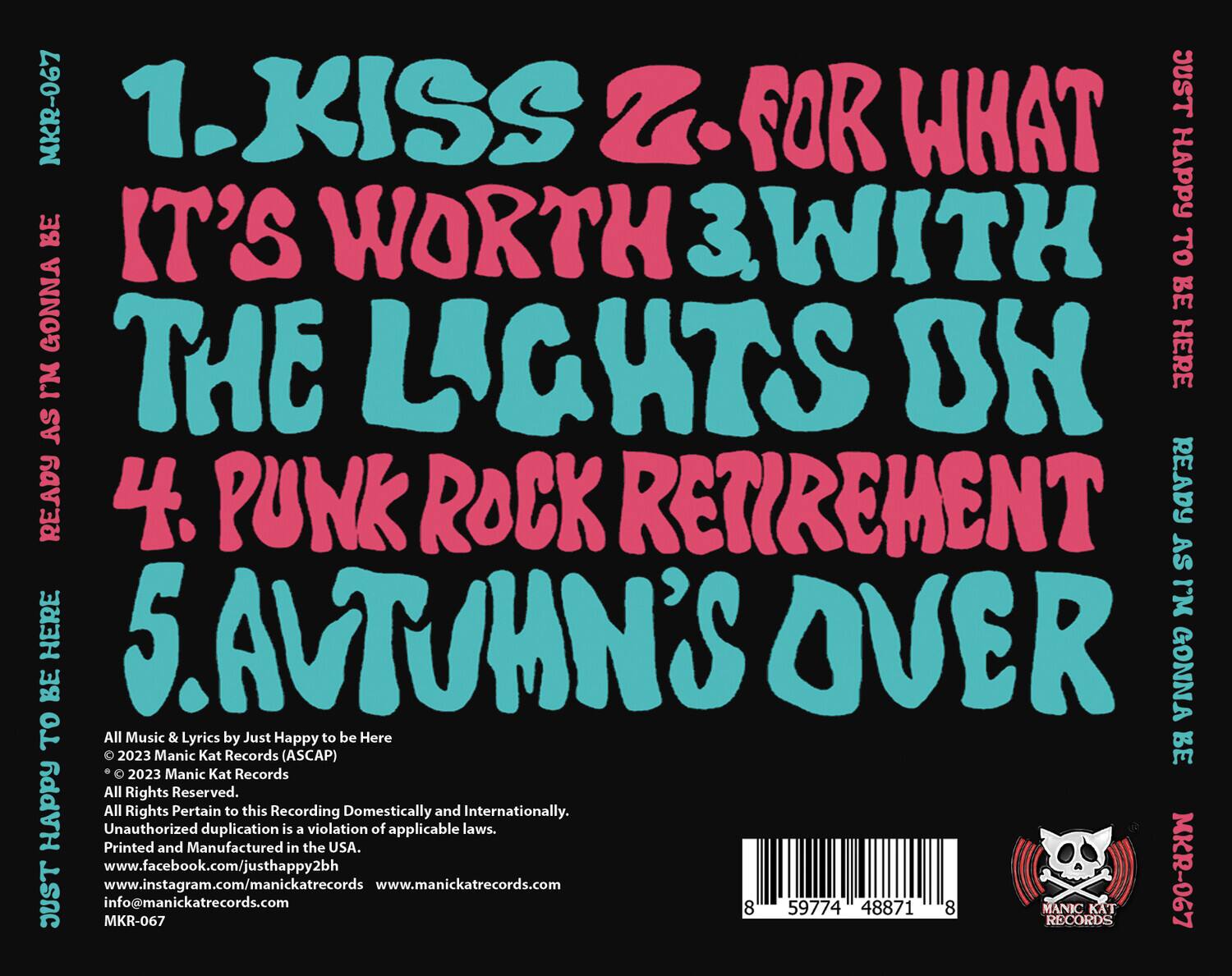 1. KISS  
2. FOR WHAT IT'S WORTH  
3. WITH THE LIGHTS ON  
4. PUNK ROCK RETIREMENT  
5. AUTUMN'S OVER  

All Music & Lyrics by Just Happy to be Here  
© 2023 Manic Kat Records (ASCAP)  
© 2023 Manic Kat Records  
All Rights Reserved.  
All Rights Reserved.  
Unauthorized duplication of this recording is a violation of applicable laws.  
Printed and Manufactured in the USA.  
Domestically and Internationally.  
www.facebook.com/justhappy2bh  
www.instagram.com/manickatreccords  
www.manickatreccords.com  
info@manickatreccords.com  
MKR-067  

MANIC KAT RECORDS