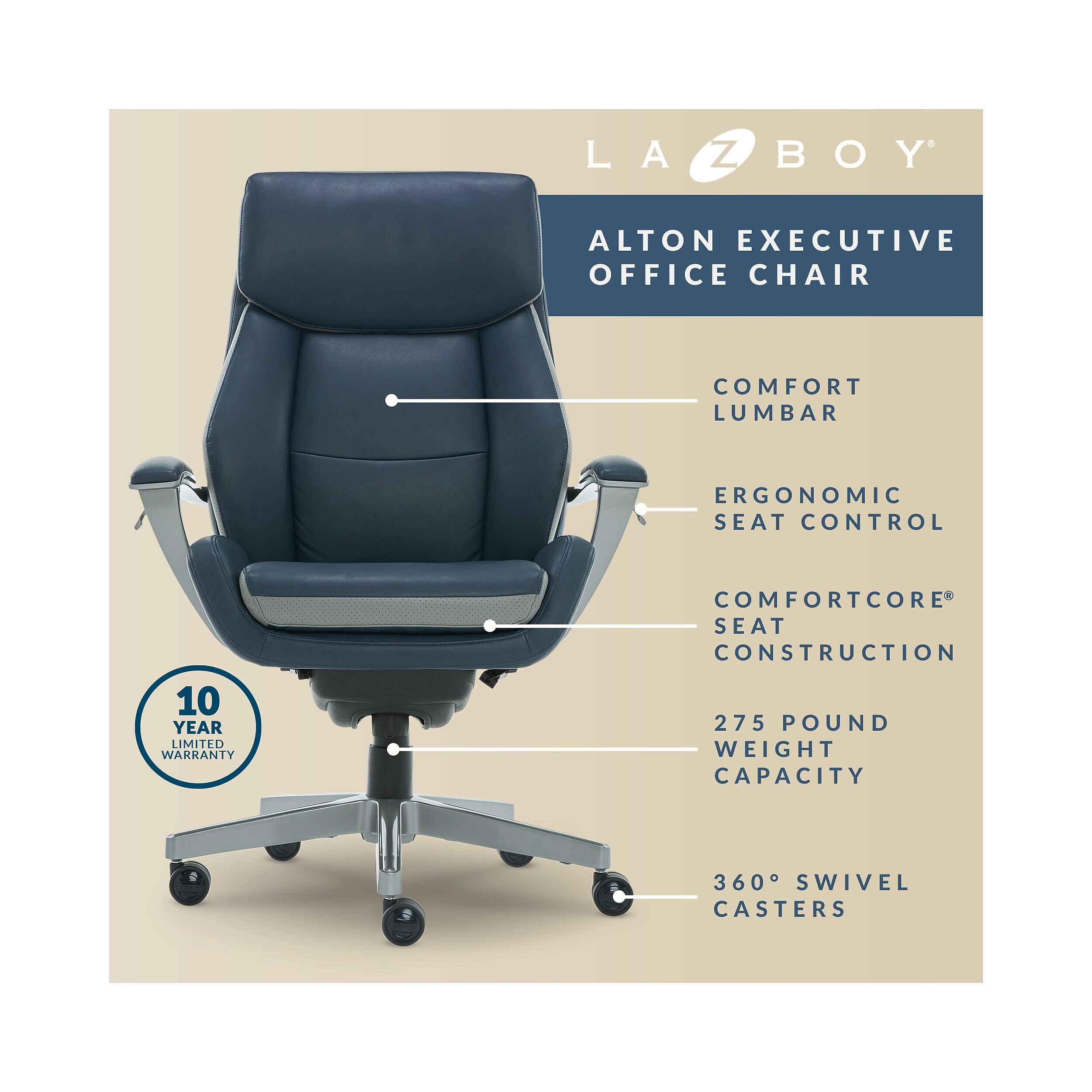 LA-Z-BOY ALTON EXECUTIVE OFFICE CHAIR  
COMFORT LUMBAR  
ERGONOMIC SEAT CONTROL  
10 YEAR LIMITED WARRANTY  
COMFORTCORE SEAT CONSTRUCTION  
275 POUND WEIGHT CAPACITY  
360° SWIVEL CASTERS