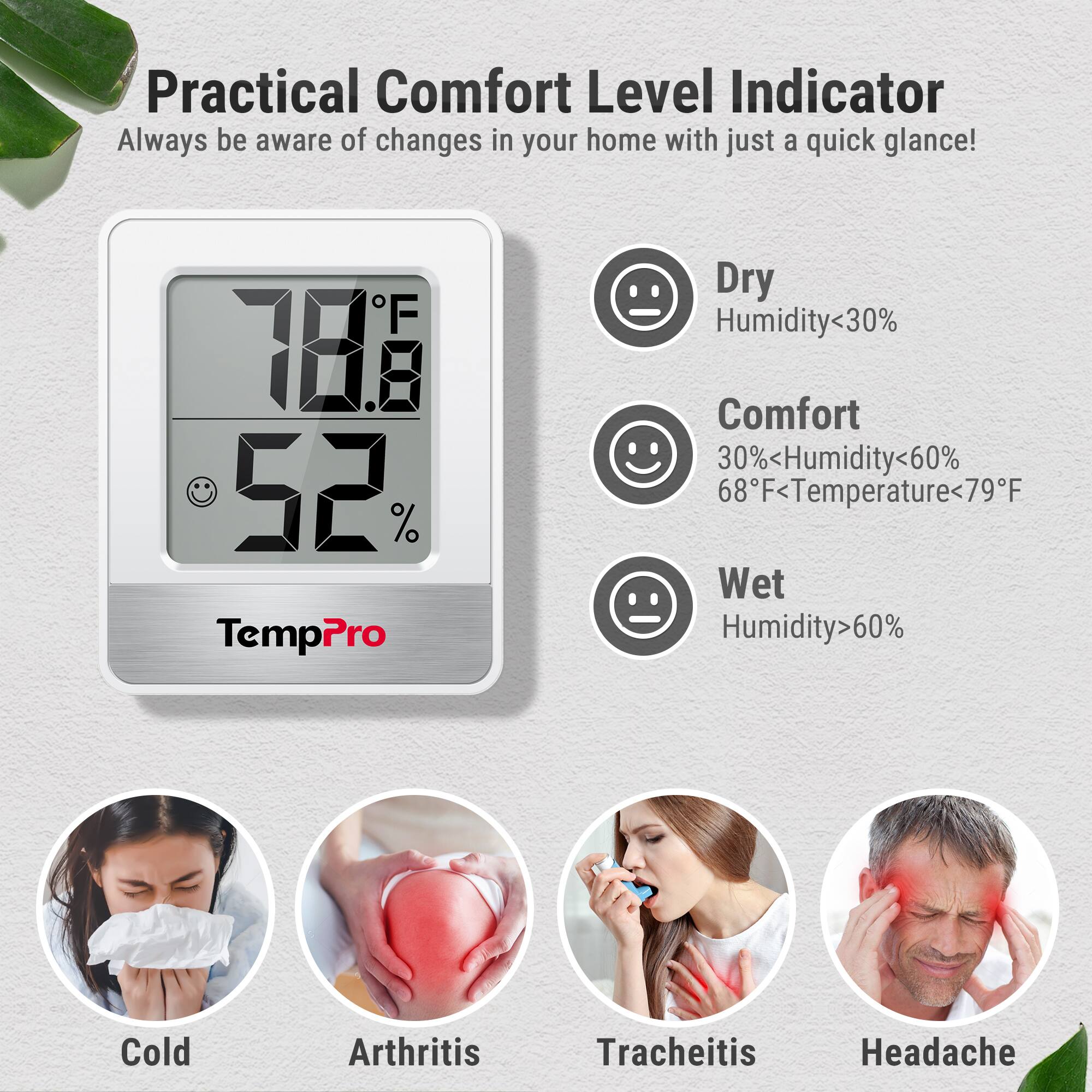 Practical Comfort Level Indicator  
Always be aware of changes in your home with just a quick glance!  

**TempPro**  
78°F  
52%  

- **Dry**  
  Humidity < 30%  

- **Comfort**  
  30% < Humidity < 60%  
  68°F < Temperature < 79°F  

- **Wet**  
  Humidity > 60%  

**Cold**  
**Arthritis**  
**Tracheitis**  
**Headache**
