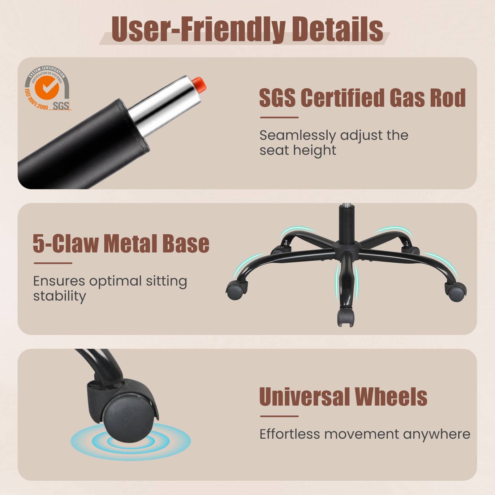 User-Friendly Details

- SGS Certified Gas Rod  
  Seamlessly adjust the seat height

- 5-Claw Metal Base  
  Ensures optimal sitting stability

- Universal Wheels  
  Effortless movement anywhere
