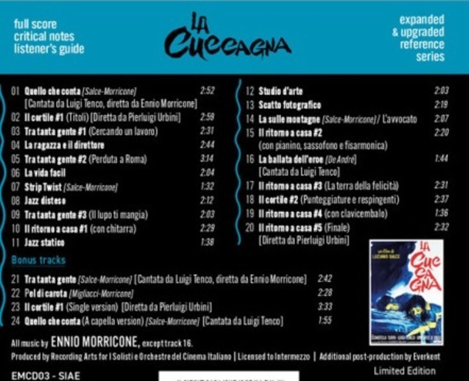 **full score critical notes listener's guide**

**LA CUCCAGNA**

**expanded & upgraded reference series**

**01** Quello che conta [Salce-Morricone]  
2:52  
[Cantata da Luigi Tenco, diretta da Ennio Morricone]

**02** Il cortile #1 (Titoli) [Diretta da Pierluigi Urbini]  
2:59

**03** Tra tanta gente #1 (Cercando un lavoro)  
2:31

**04** La ragazza e il direttore  
2:44

**05** Tra tanta gente #2 (Perduta a Roma)  
3:14  
[La ballata dell'eroe (DeAndre)]  
[Cantata da Luigi Tenco]

**06** La vita facile  
2:04  
[Cantata da Luigi Tenco]

**07** Strip Twist (Salce-Morricone)  
1:32

**08** Jazz disteso  
2:12

**09** Tra tanta gente #3 (Il lupo ti mangia)  
2:03

**1