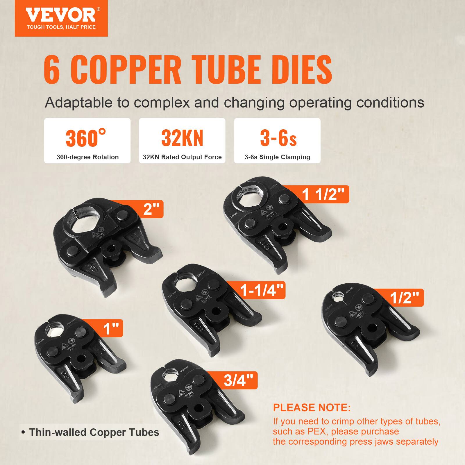 VEVOR  
TOUGH TOOLS, HALF PRICE  

6 COPPER TUBE DIES  
Adaptable to complex and changing operating conditions  

- 360°  
  360-degree Rotation  

- 32KN  
  32KN Rated Output Force  

- 3-6s  
  3-6s Single Clamping  

- Thin-walled Copper Tubes  

Sizes:  
- 2"  
- 1 1/2"  
- 1 1/4"  
- 1"  
- 3/4"  
- 1/2"  

PLEASE NOTE:  
If you need to crimp other types of tubes, such as PEX, please purchase the corresponding press jaws separately