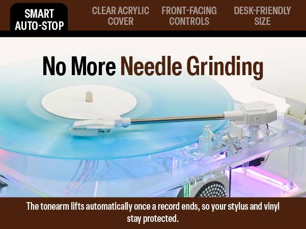 SMART AUTO-STOP  
CLEAR ACRYLIC FRONT-FACING DESK-FRIENDLY COVER CONTROLS SIZE  

No More Needle Grinding  

The tonearm lifts automatically once a record ends, so your stylus and vinyl stay protected.