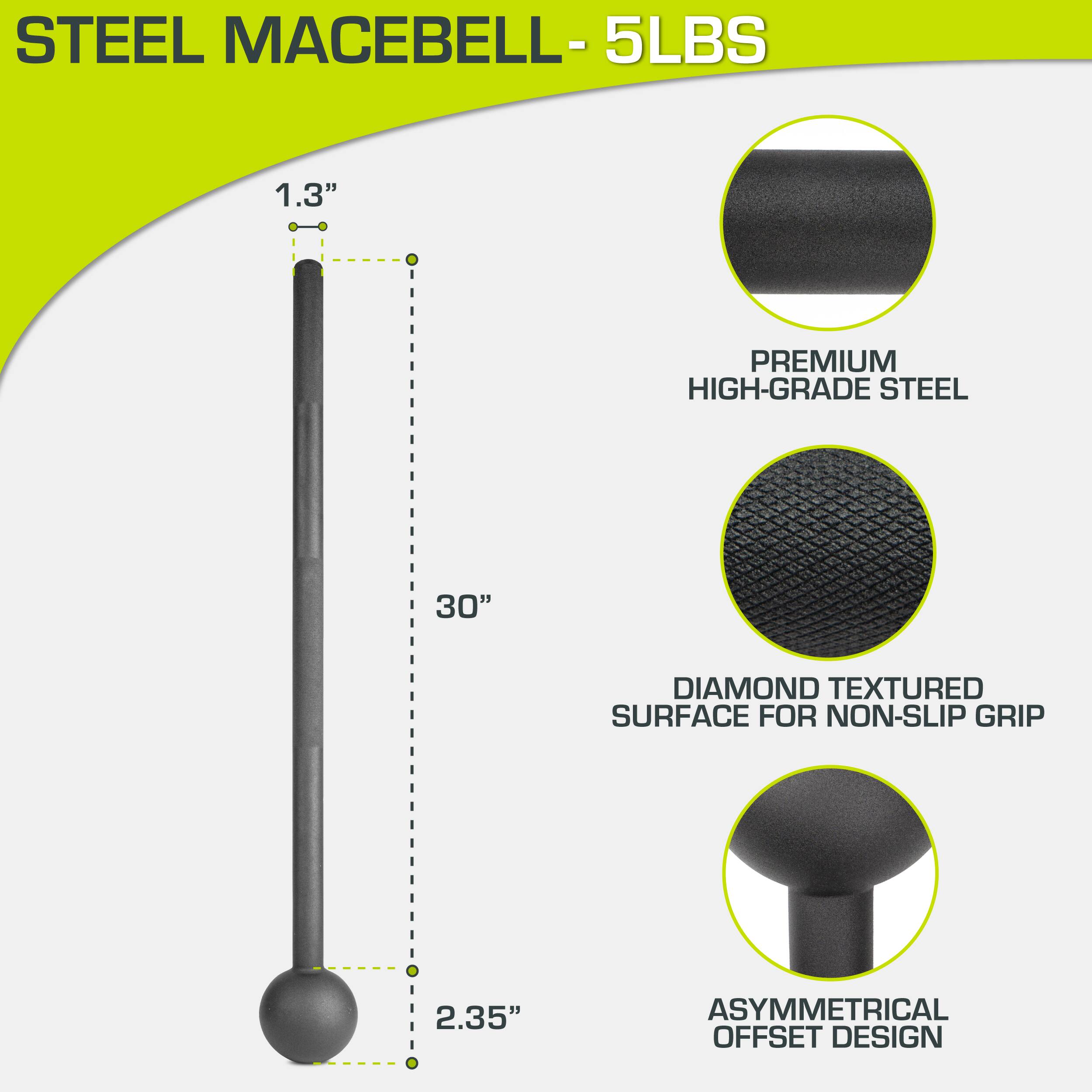 STEEL MACEBELL - 5LBS

- 1.3" DIAMETER
- 30" LENGTH
- 2.35" HEAD DIAMETER

- PREMIUM HIGH-GRADE STEEL
- DIAMOND TEXTURED SURFACE FOR NON-SLIP GRIP
- ASYMMETRICAL OFFSET DESIGN