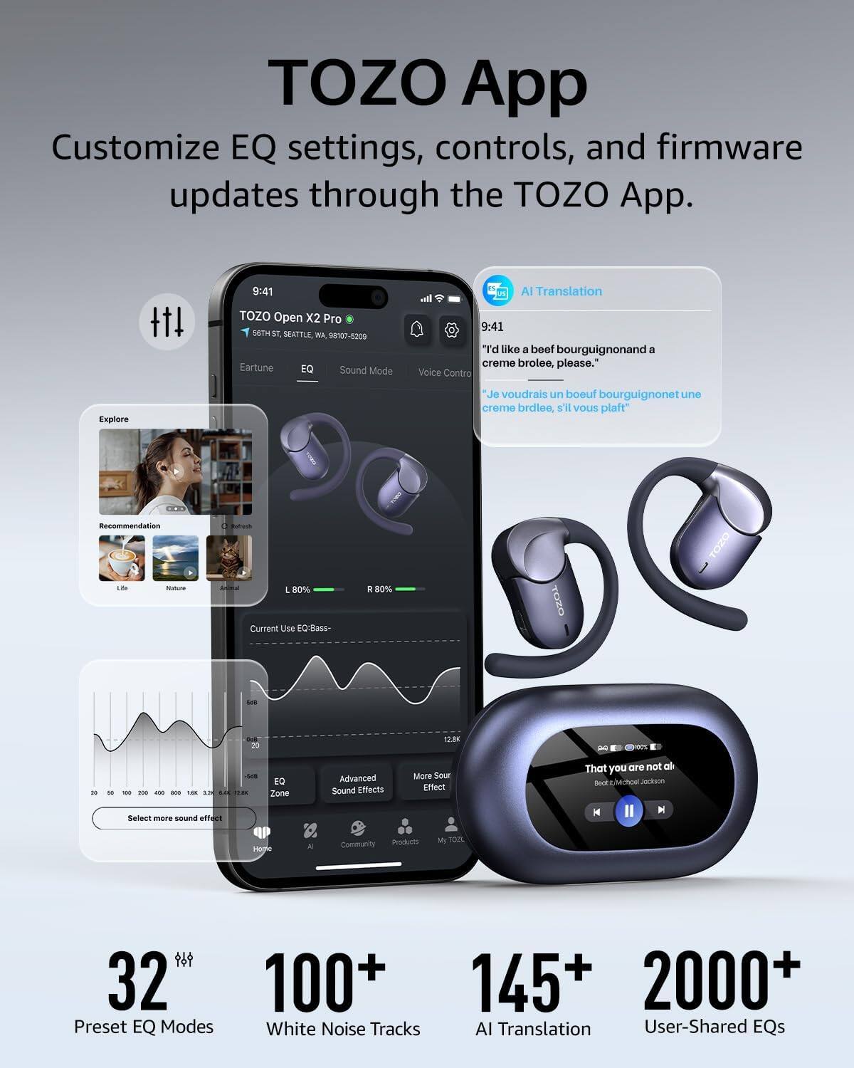 TOZO App Customize EQ settings, controls, and firmware updates through the TOZO App. 9:41 TOZO Open X2 Pro 56TH ST SEATTLE WA 58107-5209 Eartune EQ Sound Mode AI Translation I. 9:41 "I'd like a beef bourguignon and a creme brolee, please." Voice Contro Explore Je voudrais un boeuf bourguignon et une creme brdlee, s'il vous plaft Recommendation Lde Natura L 80% Current Use EQBass R 80% TOZO TOZO - 20  Om - - - - - - . SN .E 1.:00 EQ Zone Advanced Sound Effects More Sour Effect That you are not al nr Jinokson Select mare sound effect H M Hogle Community Products My TOZL 32M 100+ Preset EQ Modes White Noise Tracks 145+ 2000+ AI Translation User-Shared EQs