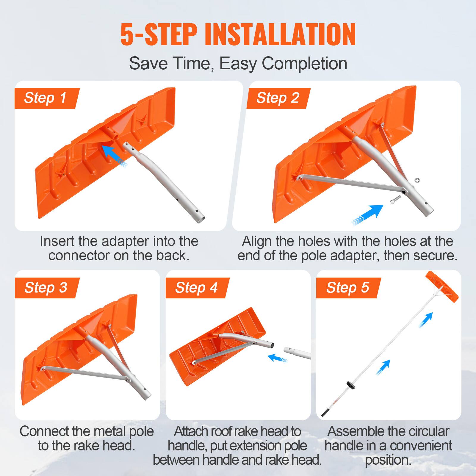5-STEP INSTALLATION  
Save Time, Easy Completion  

Step 1  
Insert the adapter into the connector on the back.  

Step 2  
Align the holes with the holes at the end of the pole adapter, then secure.  

Step 3  
Connect the metal pole to the rake head.  

Step 4  
Attach roof rake handle, put extension pole between handle and rake head.  

Step 5  
Assemble the circular handle in a convenient position.