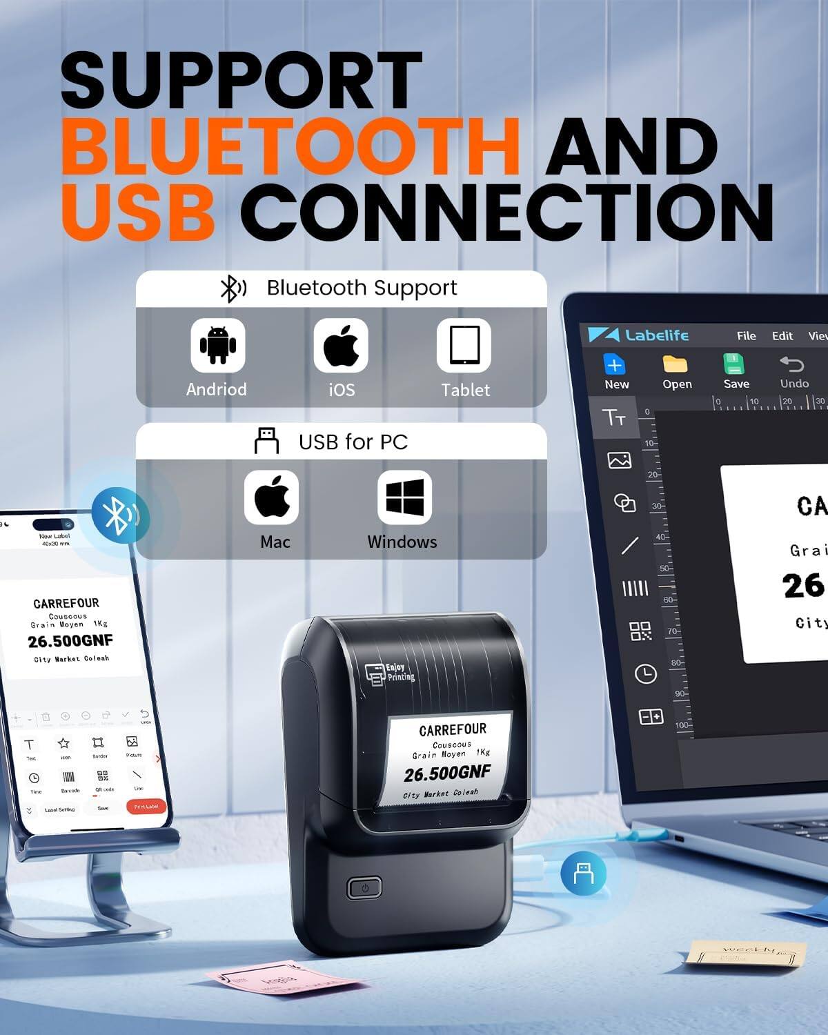 SUPPORT BLUETOOTH AND USB CONNECTION

Bluetooth Support
- Android
- iOS
- Tablet

USB for PC
- Mac
- Windows

Labelife
File Edit View

CARREFOUR
Couscous
Grain Moyen 1Kg
26.500GNF
City Market Colesah

Enjoy Printing