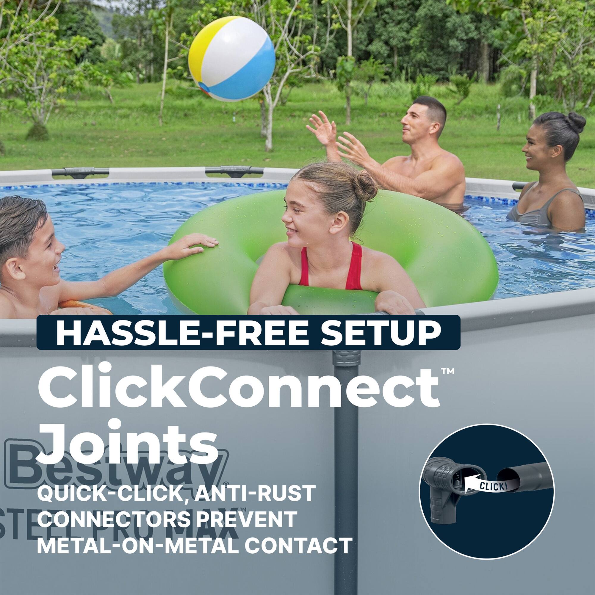 HASSLE-FREE SETUP  
ClickConnect™ Joints  
Bestway  
QUICK-CLICK, ANTI-RUST CONNECTORS PREVENT METAL-ON-METAL CONTACT