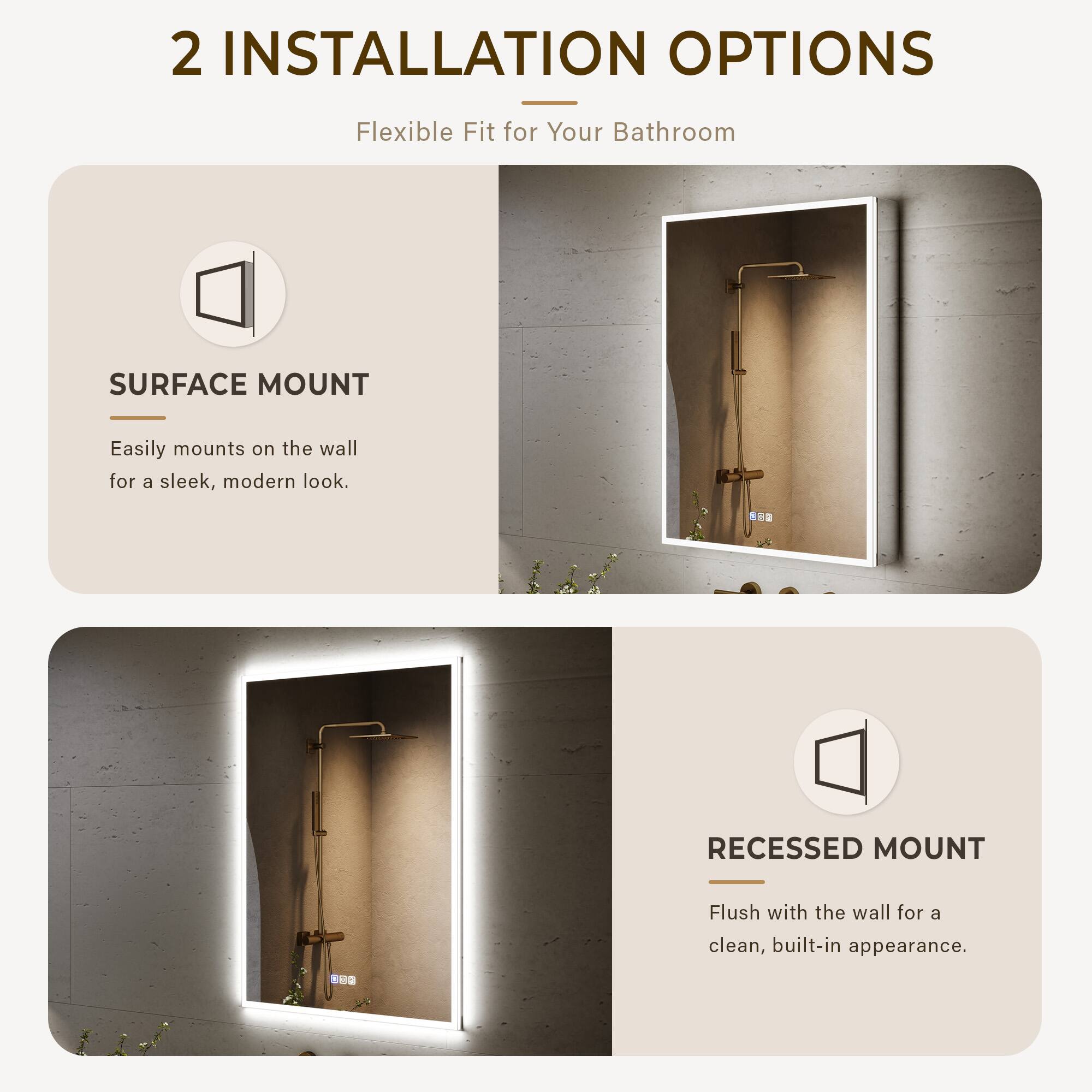 2 INSTALLATION OPTIONS  
Flexible Fit for Your Bathroom  

SURFACE MOUNT  
Easily mounts on the wall for a sleek, modern look.  

RECESSED MOUNT  
Flush with the wall for a clean, built-in appearance.