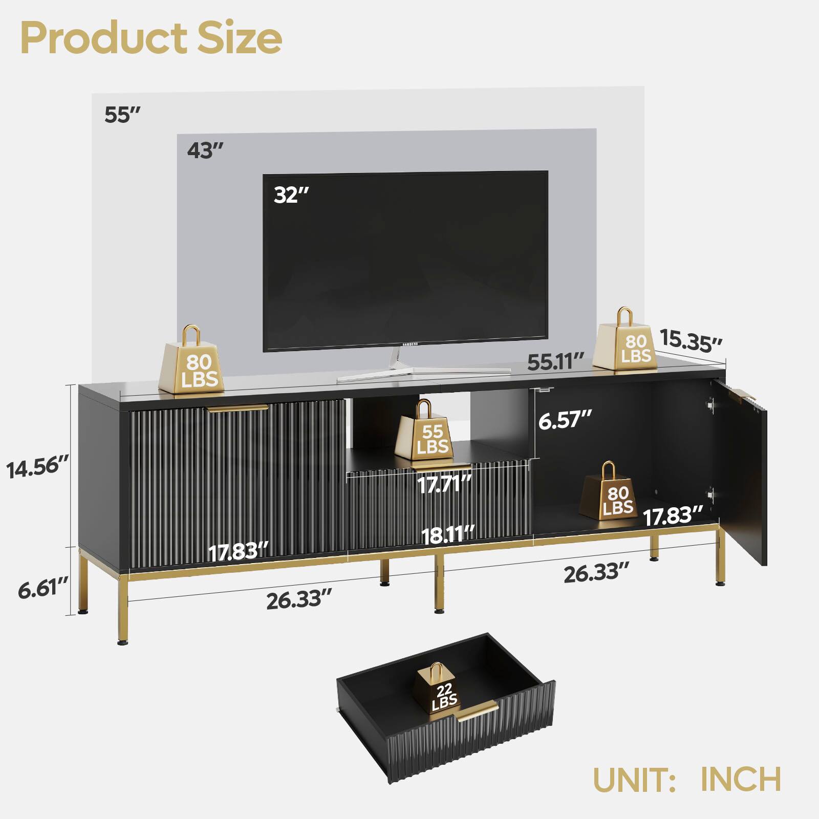 Product Size 55" 43" 32" 14.56" 6.61" 80 LBS 17.831 26.33" 55 LBS 17.71 18.11" 80 15.35" 55.11" LBS 6.57" 80 LBS 17.83" 26.33" 22 LBS UNIT: INCH