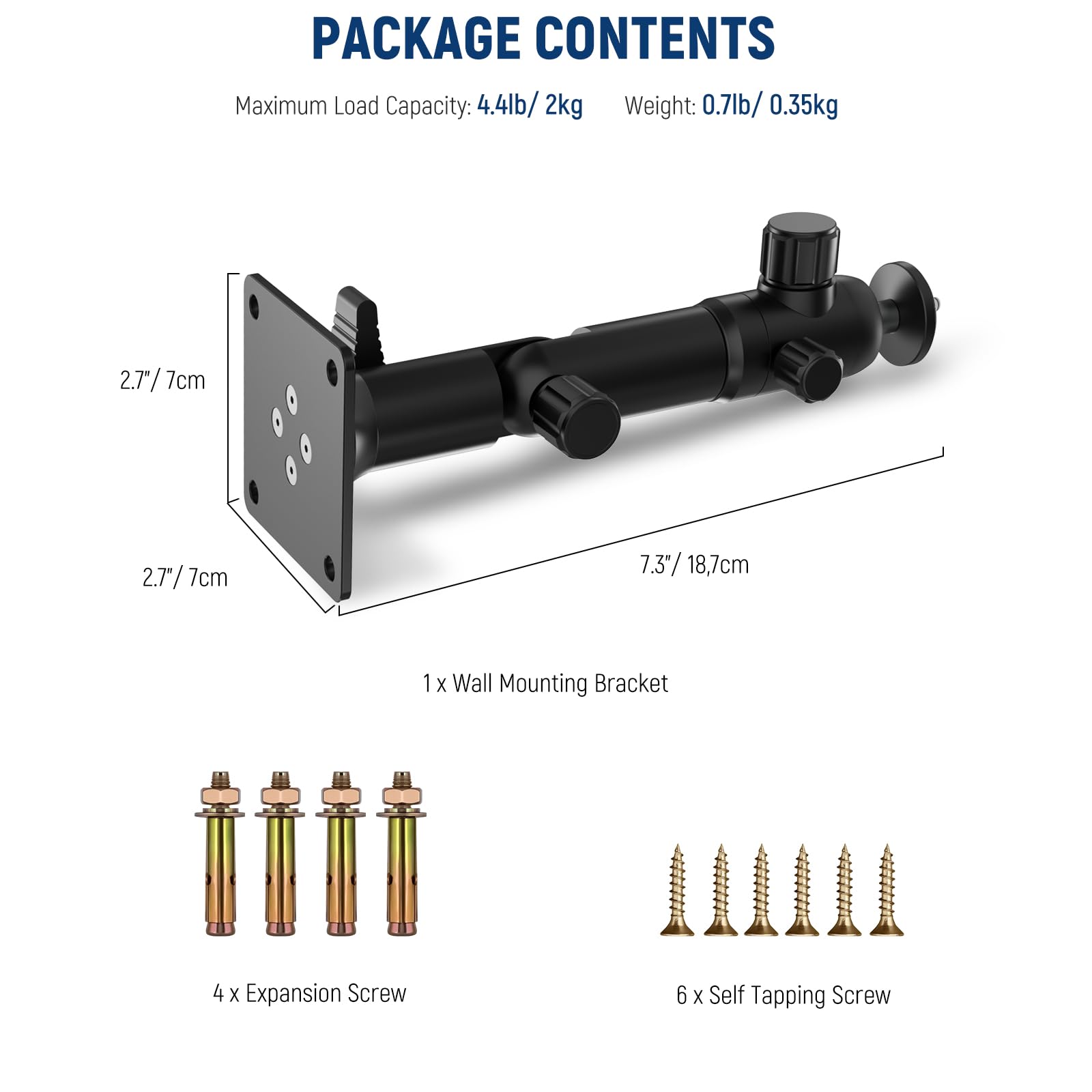 PACKAGE CONTENTS

Maximum Load Capacity: 4.4lb/ 2kg  
Weight: 0.7lb/ 0.35kg

2.7"/ 7cm  
2.7"/ 7cm  
7.3"/ 18.7cm

1 X Wall Mounting Bracket  
4 X Expansion Screw  
6 X Self Tapping Screw