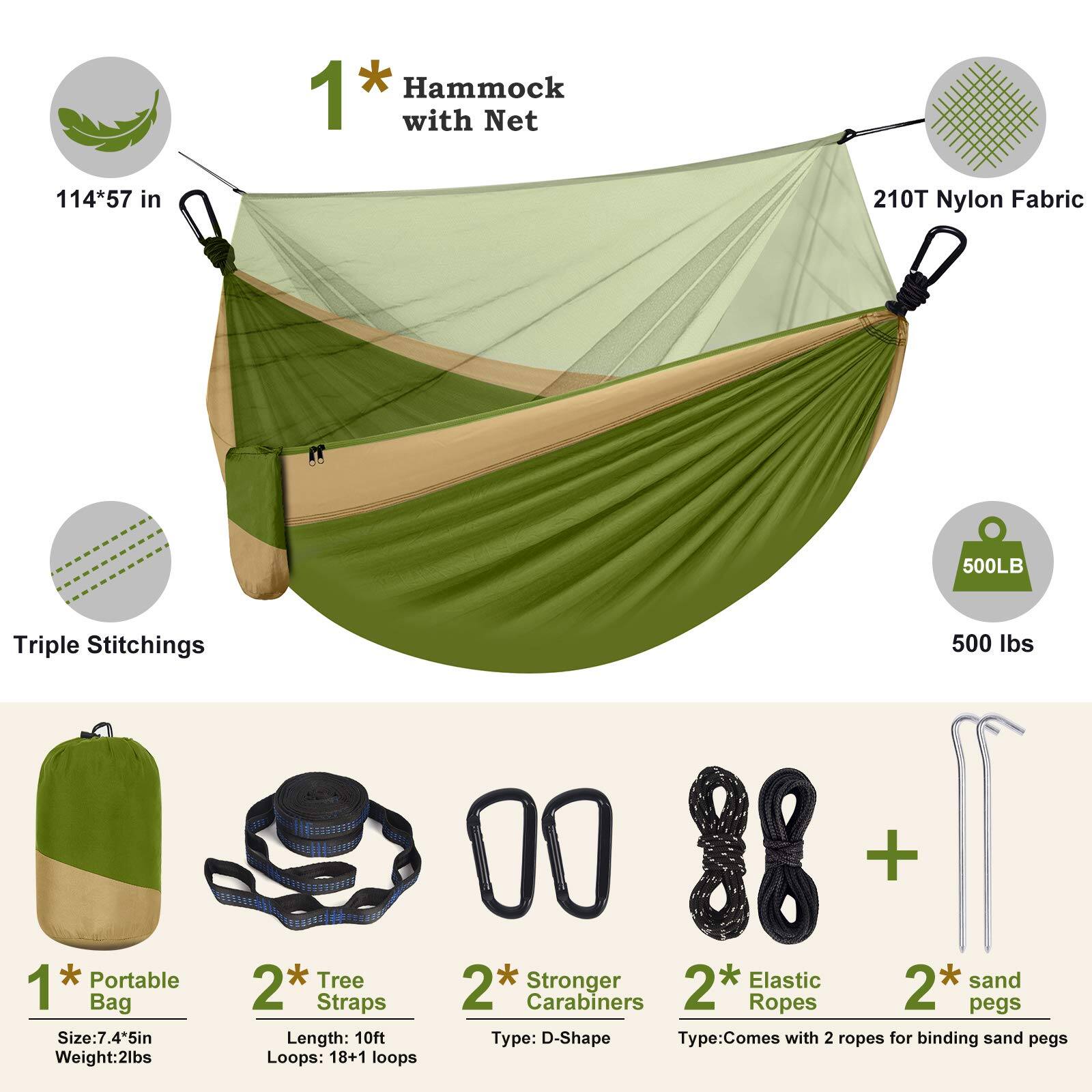 1* Hammock with Net  
114*57 in  
210T Nylon Fabric  
Triple Stitchings  
500LB  
500 lbs  

1* Portable Bag  
Size: 7.45in  
Weight: 2lbs  

2* Tree Straps  
Length: 10ft  
Loops: 18+1 loops  

2* Stronger Carabiners  
Type: D-Shape  

2* Elastic Ropes  
Type: Comes with 2 ropes for binding sand pegs  

2* sand pegs