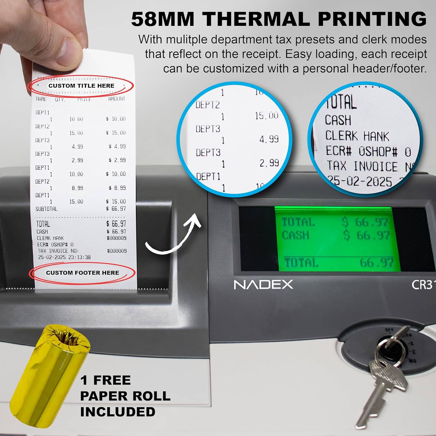 58MM THERMAL PRINTING

With multiple department tax presets and clerk modes that reflect on the receipt. Easy loading, each receipt can be customized with a personal header/footer.

CUSTOM TITLE HERE

DEPT1 1 10.00 $ 10.00  
DEPT2 1 15.00 $ 15.00  
DEPT3 1 4.99 $ 4.99  
DEPT3 1 2.99 $ 2.99  
DEPT1 1 10.00 $ 10.00  
DEPT2 1 8.99 $ 8.99  
DEPT1 1 15.00 $ 15.00  

SUBTOTAL $ 66.97  
TOTAL $ 66.97  
CASH $ 66.97  

CLERK HANK  
ECR# OSHOP# 0  
TAX INVOICE NO: #000009  
25-02-2025 23:13:38  

CUSTOM FOOTER HERE  

1 FREE PAPER R