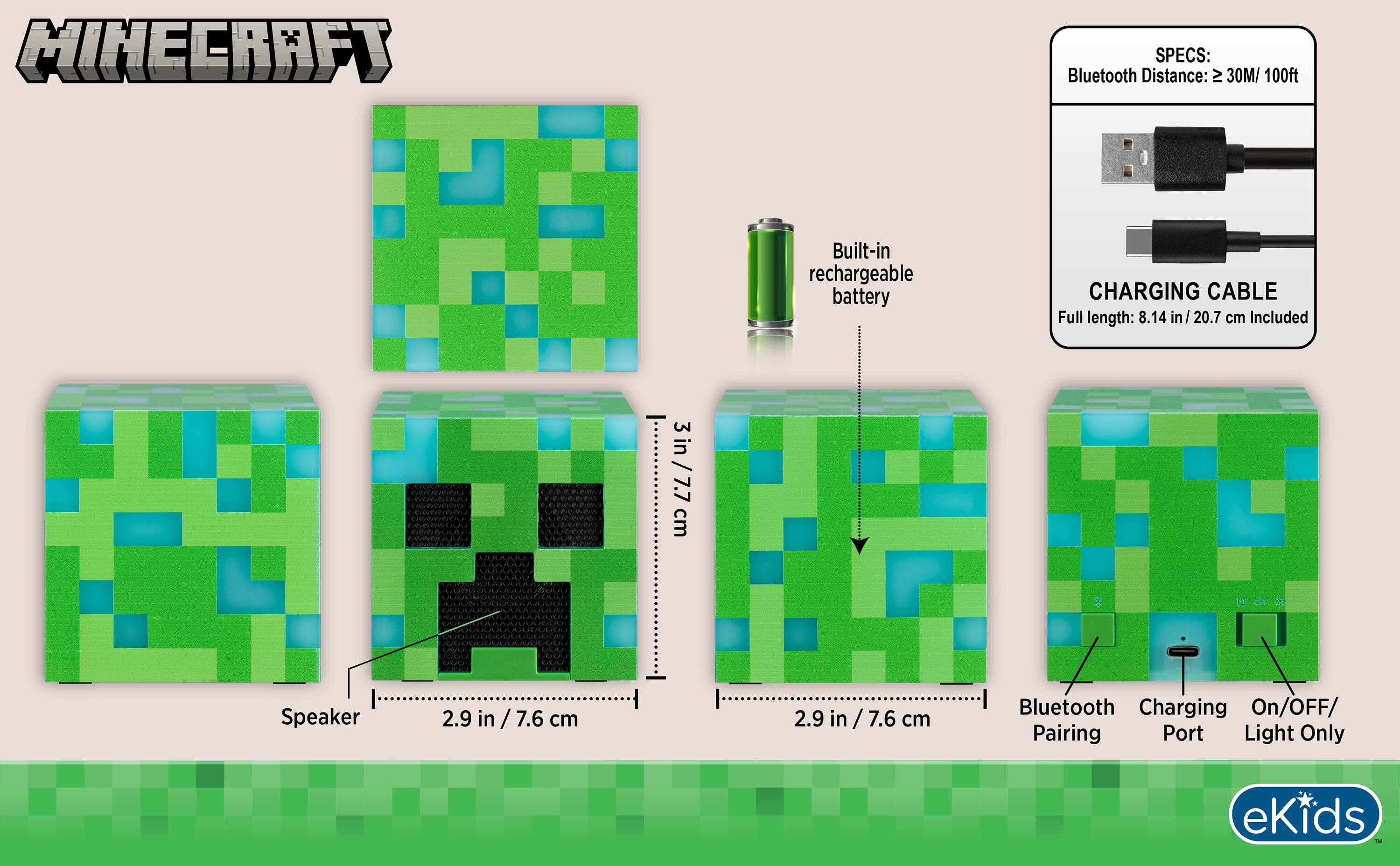 MINECRAFT

SPECS:
Bluetooth Distance: ≥ 30M / 100ft
Built-in rechargeable battery

CHARGING CABLE
Full length: 8.14 in / 20.7 cm Included

3 in / 7.7 cm

Speaker
2.9 in / 7.6 cm

Bluetooth Charging On/OFF/ Pairing Port Light Only

eKids
