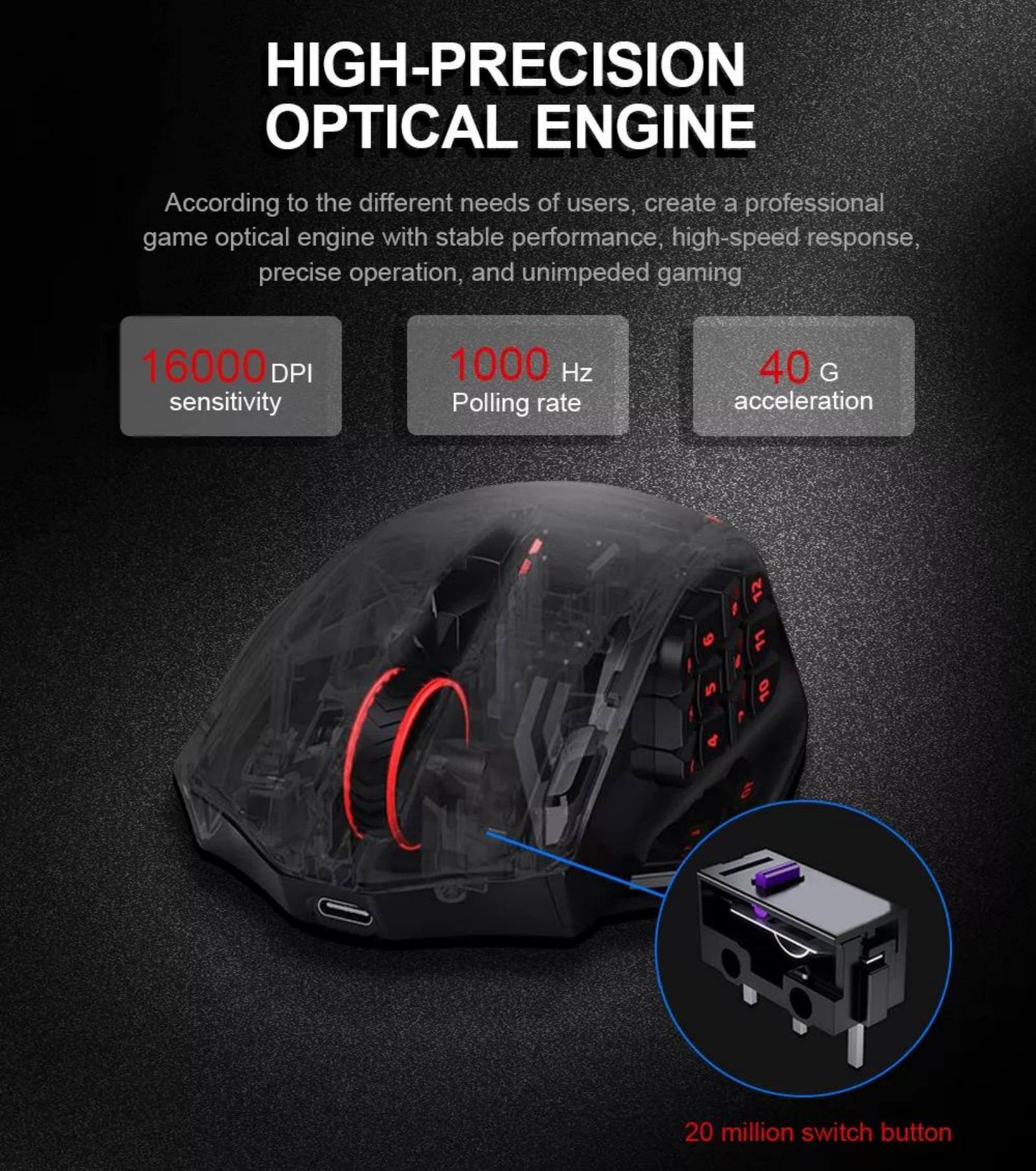 High-Precision Optical Engine:

* According to the different needs of users, create a professional game optical engine with stable performance, high-speed response, precise operation, and unimpeded gaming.
* 16000 DPI sensitivity: This high-resolution sensor allows for precise tracking of movements and provides a more accurate gaming experience.
* 1000 Hz Polling rate: This fast polling rate ensures that the sensor can detect and register movements quickly, resulting in a smoother and more responsive gaming experience.
* 40 G acceleration: This high-speed acceleration allows for quick and precise movements, enhancing the overall gaming experience.
* 9.5 d 12 I 11 10: These are technical specifications that contribute to the overall performance and capabilities of the optical engine.
* 20 million switch button: This high-capacity switch button ensures durability and reliability, providing a long-lasting gaming experience.