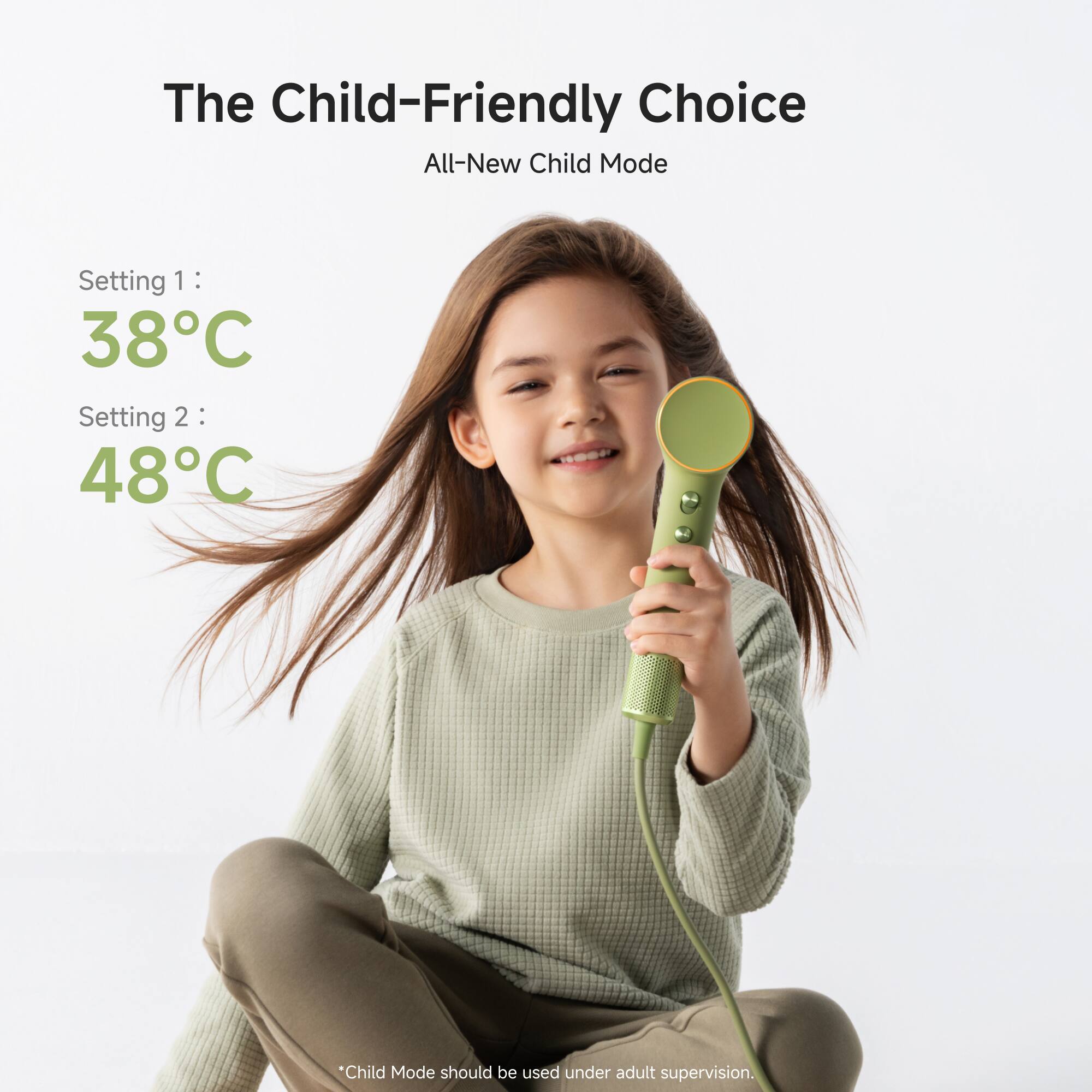The Child-Friendly Choice  
All-New Child Mode  

Setting 1: 38°C  
Setting 2: 48°C  

*Child Mode should be used under adult supervision.