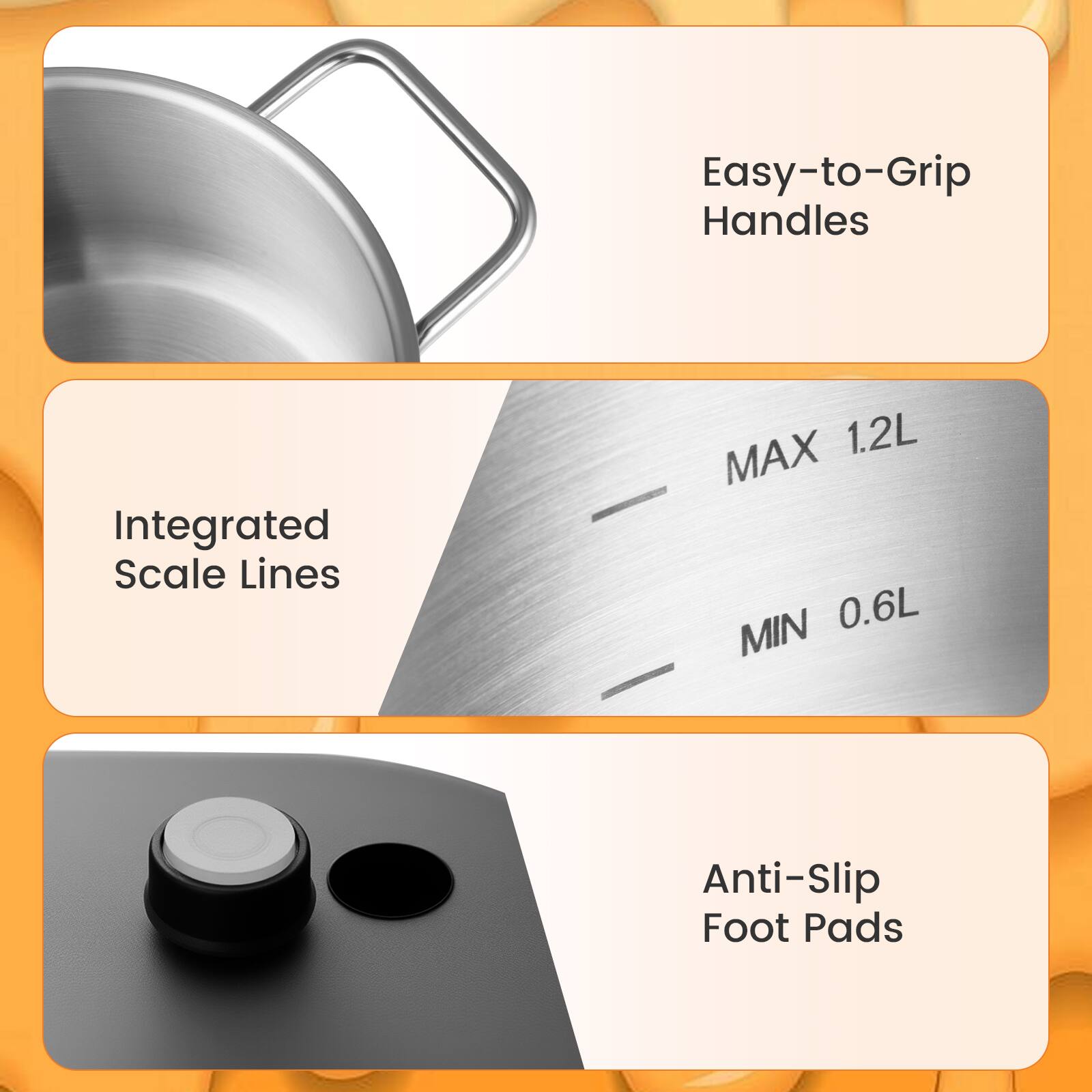 Easy-to-Grip Handles  
Integrated Scale Lines  
MAX 1.2L  
MIN 0.6L  
Anti-Slip Foot Pads