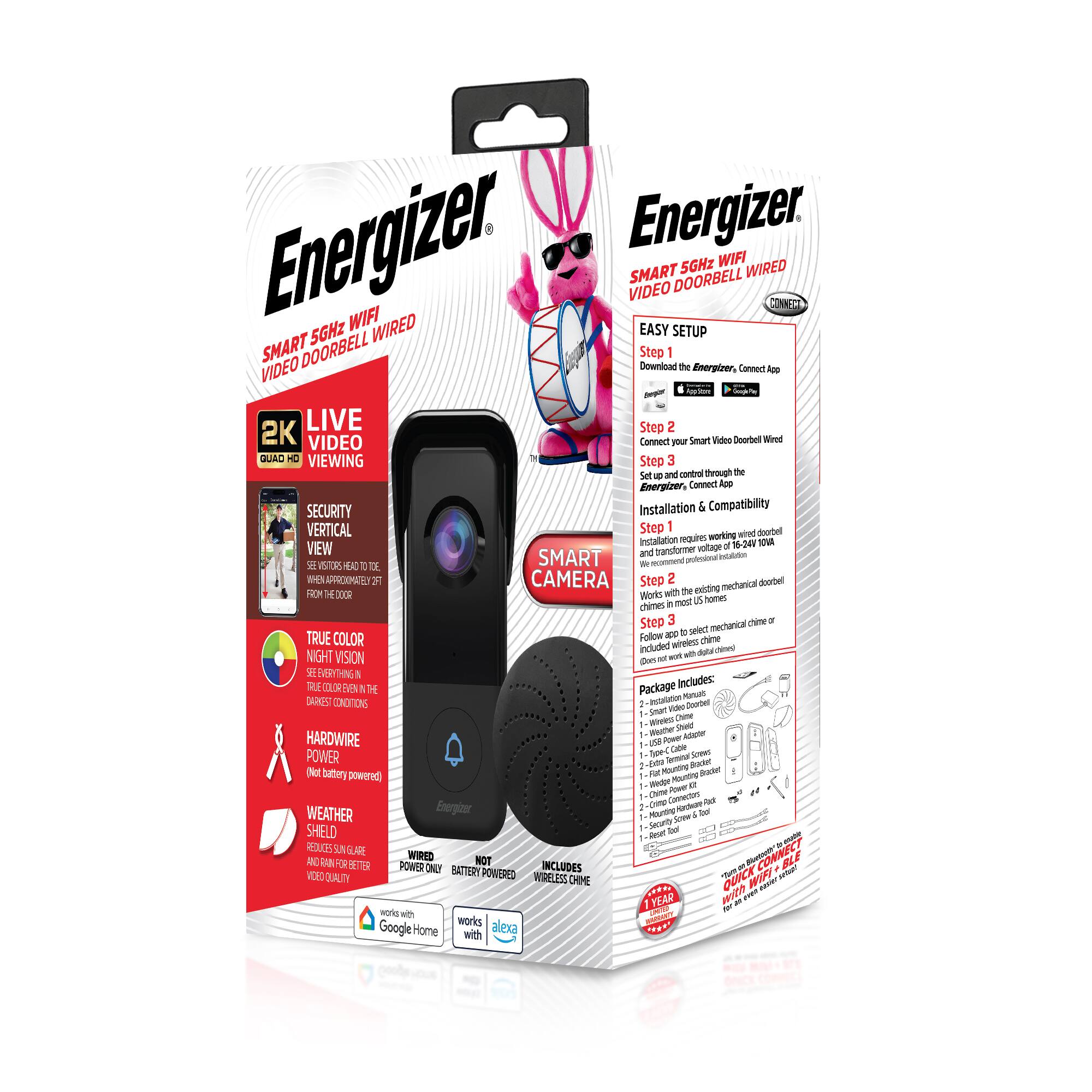 Energizer  
SMART 5GHz WIFI VIDEO DOORBELL WIRED  

2K LIVE VIDEO  
QUAD HD VIEWING  
SECURITY VERTICAL  

TRUE COLOR NIGHT VISION  
SEE EVERYTHING IN TRUE COLOR EVEN IN THE DARKEST CONDITIONS  

HARDWIRE POWER  
Not battery powered  

WEATHER SHIELD  
REQUIRES 120V AC POWER AND CAN HANDLE RAIN AND SNOW BETTER FOR BETTER VIDEO QUALITY  

WORKS WITH GOOGLE HOME  
WORKS WITH ALEXA  

EASY SETUP  
Step 1: Download the Energizer Connect App  
Step 2: Connect your Smart Video Doorbell  
Step 3: Set up and control through the Energizer Connect App  

Installation & Compatibility  
Step 1: Installation requires working 120V AC power and transformer voltage.  
Step 2: Follow app to select mechanical chime or follow app to select wireless chime.  
Step 3: Follow app to select mechanical chime or wireless chime.  

Package Includes:  
1 - Smart Video Doorbell  
1 - Smart Video Doorbell Chime  
1 - Winter Shield  
1 - USB Power Adapter  
1 - 120V Power Cord  
1 - Face Plate Mounting Bracket