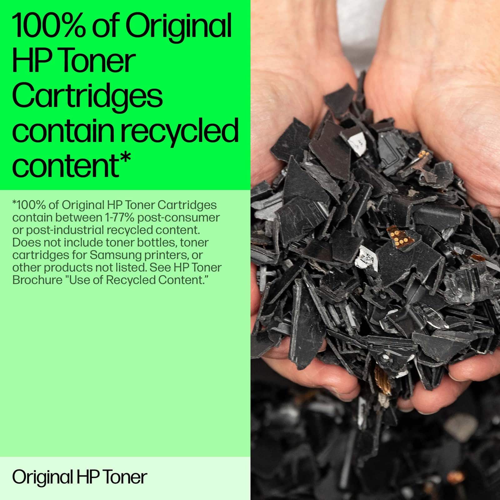 100% of Original HP Toner Cartridges contain recycled content*
*100% of Original HP Toner Cartridges contain between 1-77% post-consumer or post-industrial recycled content. Does not include toner bottles, toner cartridges for Samsung printers, or other products not listed. See HP Toner Brochure "Use of Recycled Content."
Original HP Toner