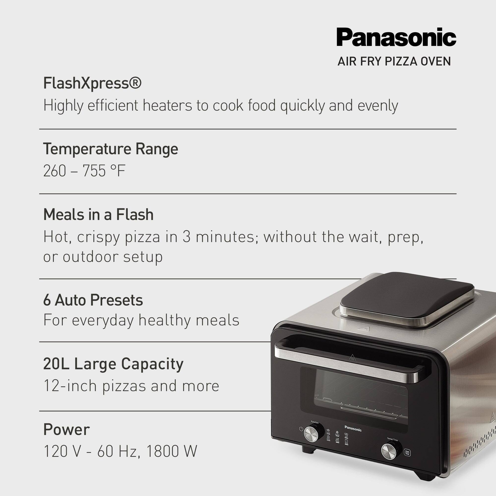 Panasonic AIR FRY PIZZA OVEN FlashXpress

- Highly efficient heaters to cook food quickly and evenly
- Temperature Range: 260 - 755 °F
- Meals in a Flash: Hot, crispy pizza in 3 minutes; without the wait, prep, or outdoor setup
- 6 Auto Presets: For everyday healthy meals
- 20L Large Capacity: 12-inch pizzas and more
- Power: 120 V - 60 Hz, 1800 W