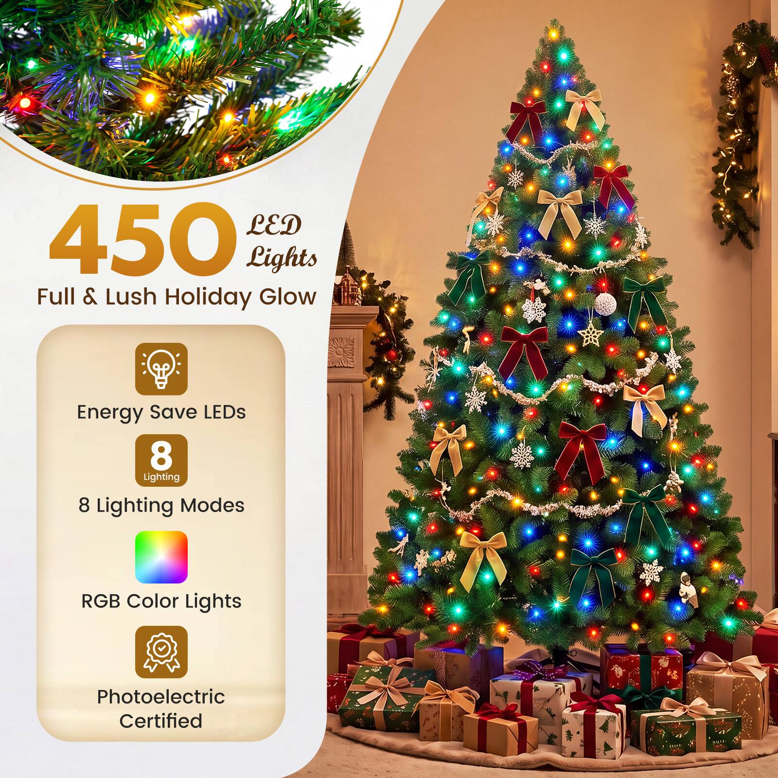 450 LED Lights  
Full & Lush Holiday Glow  

Energy Save LEDs  
8 Lighting Modes  

RGB Color Lights  

Photoelectric Certified